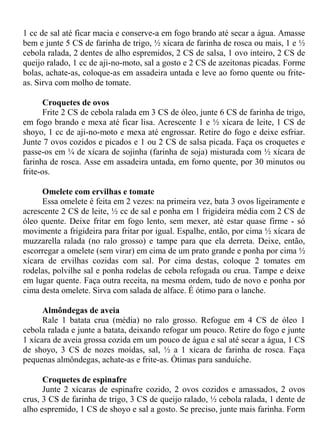 1 cc de sal até ficar macia e conserve-a em fogo brando até secar a água. Amasse
bem e junte 5 CS de farinha de trigo, ½ xícara de farinha de rosca ou mais, 1 e ½
cebola ralada, 2 dentes de alho espremidos, 2 CS de salsa, 1 ovo inteiro, 2 CS de
queijo ralado, 1 cc de aji-no-moto, sal a gosto e 2 CS de azeitonas picadas. Forme
bolas, achate-as, coloque-as em assadeira untada e leve ao forno quente ou frite-
as. Sirva com molho de tomate.

       Croquetes de ovos
       Frite 2 CS de cebola ralada em 3 CS de óleo, junte 6 CS de farinha de trigo,
em fogo brando e mexa até ficar lisa. Acrescente 1 e ½ xícara de leite, 1 CS de
shoyo, 1 cc de aji-no-moto e mexa até engrossar. Retire do fogo e deixe esfriar.
Junte 7 ovos cozidos e picados e 1 ou 2 CS de salsa picada. Faça os croquetes e
passe-os em ¼ de xícara de sojinha (farinha de soja) misturada com ½ xícara de
farinha de rosca. Asse em assadeira untada, em forno quente, por 30 minutos ou
frite-os.

      Omelete com ervilhas e tomate
      Essa omelete é feita em 2 vezes: na primeira vez, bata 3 ovos ligeiramente e
acrescente 2 CS de leite, ½ cc de sal e ponha em 1 frigideira média com 2 CS de
óleo quente. Deixe fritar em fogo lento, sem mexer, até estar quase firme - só
movimente a frigideira para fritar por igual. Espalhe, então, por cima ½ xícara de
muzzarella ralada (no ralo grosso) e tampe para que ela derreta. Deixe, então,
escorregar a omelete (sem virar) em cima de um prato grande e ponha por cima ½
xícara de ervilhas cozidas com sal. Por cima destas, coloque 2 tomates em
rodelas, polvilhe sal e ponha rodelas de cebola refogada ou crua. Tampe e deixe
em lugar quente. Faça outra receita, na mesma ordem, tudo de novo e ponha por
cima desta omelete. Sirva com salada de alface. É ótimo para o lanche.

      Almôndegas de aveia
      Rale 1 batata crua (média) no ralo grosso. Refogue em 4 CS de óleo 1
cebola ralada e junte a batata, deixando refogar um pouco. Retire do fogo e junte
1 xícara de aveia grossa cozida em um pouco de água e sal até secar a água, 1 CS
de shoyo, 3 CS de nozes moídas, sal, ½ a 1 xícara de farinha de rosca. Faça
pequenas almôndegas, achate-as e frite-as. Ótimas para sanduíche.

      Croquetes de espinafre
      Junte 2 xícaras de espinafre cozido, 2 ovos cozidos e amassados, 2 ovos
crus, 3 CS de farinha de trigo, 3 CS de queijo ralado, ½ cebola ralada, 1 dente de
alho espremido, 1 CS de shoyo e sal a gosto. Se preciso, junte mais farinha. Form
 