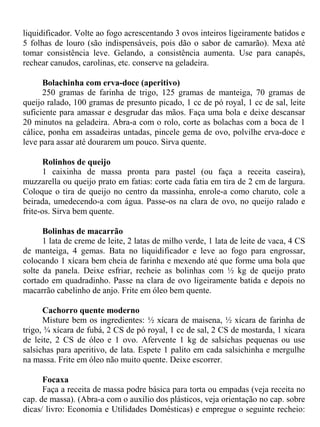 liquidificador. Volte ao fogo acrescentando 3 ovos inteiros ligeiramente batidos e
5 folhas de louro (são indispensáveis, pois dão o sabor de camarão). Mexa até
tomar consistência leve. Gelando, a consistência aumenta. Use para canapés,
rechear canudos, carolinas, etc. conserve na geladeira.

      Bolachinha com erva-doce (aperitivo)
      250 gramas de farinha de trigo, 125 gramas de manteiga, 70 gramas de
queijo ralado, 100 gramas de presunto picado, 1 cc de pó royal, 1 cc de sal, leite
suficiente para amassar e desgrudar das mãos. Faça uma bola e deixe descansar
20 minutos na geladeira. Abra-a com o rolo, corte as bolachas com a boca de 1
cálice, ponha em assadeiras untadas, pincele gema de ovo, polvilhe erva-doce e
leve para assar até dourarem um pouco. Sirva quente.

       Rolinhos de queijo
       1 caixinha de massa pronta para pastel (ou faça a receita caseira),
muzzarella ou queijo prato em fatias: corte cada fatia em tira de 2 cm de largura.
Coloque o tira de queijo no centro da massinha, enrole-a como charuto, cole a
beirada, umedecendo-a com água. Passe-os na clara de ovo, no queijo ralado e
frite-os. Sirva bem quente.

      Bolinhas de macarrão
      1 lata de creme de leite, 2 latas de milho verde, 1 lata de leite de vaca, 4 CS
de manteiga, 4 gemas. Bata no liquidificador e leve ao fogo para engrossar,
colocando 1 xícara bem cheia de farinha e mexendo até que forme uma bola que
solte da panela. Deixe esfriar, recheie as bolinhas com ½ kg de queijo prato
cortado em quadradinho. Passe na clara de ovo ligeiramente batida e depois no
macarrão cabelinho de anjo. Frite em óleo bem quente.

      Cachorro quente moderno
      Misture bem os ingredientes: ½ xícara de maisena, ½ xícara de farinha de
trigo, ¾ xícara de fubá, 2 CS de pó royal, 1 cc de sal, 2 CS de mostarda, 1 xícara
de leite, 2 CS de óleo e 1 ovo. Afervente 1 kg de salsichas pequenas ou use
salsichas para aperitivo, de lata. Espete 1 palito em cada salsichinha e mergulhe
na massa. Frite em óleo não muito quente. Deixe escorrer.

      Focaxa
      Faça a receita de massa podre básica para torta ou empadas (veja receita no
cap. de massa). (Abra-a com o auxílio dos plásticos, veja orientação no cap. sobre
dicas/ livro: Economia e Utilidades Domésticas) e empregue o seguinte recheio:
 