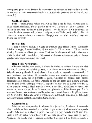 e croquetes, passe-os na farinha de rosca e frite-os ou asse-os em assadeira untada
até dourarem. Sirva com o molho de sua preferência (tomates ou bechamel, por
exemplo).

      Soufflé de ricota
      Frite 1 cebola grande ralada em 2 CS de óleo e tire do fogo. Misture com ½
kg de ricota amassada, 1/3 de pacote de krispis, 1 xícara de leite, 4 gemas, 10
castanhas do Pará raladas, 6 nozes picadas, 1 cc de fondor, 1 CS de shoyo, ½
xícara de cheiro-verde, sal, pimenta, orégano e 4 CS de queijo ralado. Bata 4
claras em neve e misture lentamente. Despeje em um pirex untado e asse até
dourar ligeiramente.

      Bifes de tofu
      1 queijo de soja (tofu), ½ xícara de cenoura crua ralada (fino) 1 xícara de
farinha de trigo, 2 ovos batidos, aji-no-moto, 2 CS de óleo, 1 CS de salsão
picado, 3 dentes de alho espremidos, ½ xícara de cheiro-verde, sal e pimenta a
gosto. Misture tudo, faça bifes e frite-os ou ponha-os em assadeira untada. Forno
quente. Vire-os para assarem por igual.

      Bacalhoada vegetariana
      6 batatas médias com casca, 1 xícara de molho de tomate, 1 vidro de leite
de coco, 2 cebolas em rodelas grossas, ¼ de xícara de óleo ou azeite de oliva, 1
folha de louro quebrada, 1 cc de shoyo, 1 xícara de pedaços de glúten cozido, 2
ovos cozidos, em fatias, ½ pimentão verde em rodelas, azeitonas pretas,
galhinhos de salsa, sal e pimenta a gosto. Cozinhe as batatas com casca;
descasque-as e corte-as ao meio. Arrume-as em um pirex com a parte cortada
voltada para cima. Salpique com sal. Espalhe os pedaços de glúten cozido. E,
numa panela, refogue ligeiramente a cebola no óleo, acrescente o molho de
tomate, o louro, shoyo, leite de coco, sal, pimenta e deixe ferver por 2 a 3
minutos. Ponha essa mistura, às colheradas, em cima da batata e do glúten e asse
por 20 minutos. Retire do forno e enfeite com rodelas de pimentão, as fatias de
ovos, azeitonas e galhinhos de salsa. Sirva quente.

      Cozido de soja
      Misturar em uma panela: 4 xícaras de soja cozida, 2 cebolas, 1 dente de
alho, 1 salsão de bola ou 4 talos de salsão, 2 pimentões verdes e 4 tomates, tudo
picado. Adicione sal e shoyo a gosto. Cozinhe em fogo brando por 20 minutos.
Junte 2 CS de salsa picadinha e 2 CS de nata ou azeite, após tirar do fogo.
Precedido de salada crua (1 verdura de folha, 1 de raiz e 1 de fruto, segundo a
 