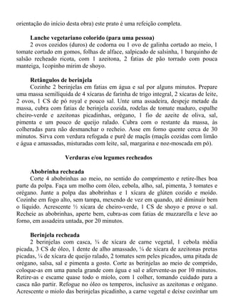 orientação do início desta obra) este prato é uma refeição completa.

      Lanche vegetariano colorido (para uma pessoa)
      2 ovos cozidos (duros) de codorna ou 1 ovo de galinha cortado ao meio, 1
tomate cortado em gomos, folhas de alface, salpicado de salsinha, 1 barquinho de
salsão recheado ricota, com 1 azeitona, 2 fatias de pão torrado com pouca
manteiga, 1copinho mirim de shoyo.

     Retângulos de berinjela
     Cozinhe 2 berinjelas em fatias em água e sal por alguns minutos. Prepare
uma massa semilíquida de 4 xícaras de farinha de trigo integral, 2 xícaras de leite,
2 ovos, 1 CS de pó royal e pouco sal. Unte uma assadeira, despeje metade da
massa, cubra com fatias de berinjela cozida, rodelas de tomate maduro, espalhe
cheiro-verde e azeitonas picadinhas, orégano, 1 fio de azeite de oliva, sal,
pimenta e um pouco de queijo ralado. Cubra com o restante da massa, às
colheradas para não desmanchar o recheio. Asse em forno quente cerca de 30
minutos. Sirva com verdura refogada e purê de maçãs (maçãs cozidas com limão
e água e amassadas, misturadas com leite, sal, margarina e noz-moscada em pó).

                    Verduras e/ou legumes recheados

      Abobrinha recheada
      Corte 4 abobrinhas ao meio, no sentido do comprimento e retire-lhes boa
parte da polpa. Faça um molho com óleo, cebola, alho, sal, pimenta, 3 tomates e
orégano. Junte a polpa das abobrinhas e 1 xícara de glúten cozido e moído.
Cozinhe em fogo alto, sem tampa, mexendo de vez em quando, até diminuir bem
o líquido. Acrescente ½ xícara de cheiro-verde, 1 CS de shoyo e prove o sal.
Recheie as abobrinhas, aperte bem, cubra-as com fatias de muzzarella e leve ao
forno, em assadeira untada, por 20 minutos.

      Berinjela recheada
      2 berinjelas com casca, ¾ de xícara de carne vegetal, 1 cebola média
picada, 3 CS de óleo, 1 dente de alho amassado, ¼ de xícara de azeitonas pretas
picadas, ¼ de xícara de queijo ralado, 2 tomates sem peles picados, uma pitada de
orégano, salsa, sal e pimenta a gosto. Corte as berinjelas ao meio de comprido,
coloque-as em uma panela grande com água e sal e afervente-as por 10 minutos.
Retire-as e escame quase todo o miolo, com 1 colher, tomando cuidado para a
casca não partir. Refogue no óleo os temperos, inclusive as azeitonas e orégano.
Acrescente o miolo das berinjelas picadinho, a carne vegetal e deixe cozinhar um
 