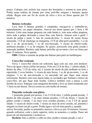 pouco. Coloque este recheio nas cascas das berinjelas e arrume-as num pirex.
Ponha umas rodelas de tomate por cima, polvilhe orégano e bastante queijo
ralado. Regue com um fio de azeite de oliva e leve ao forno quente por 15
minutos.

      Batatas recheadas
      Lave bem 6 batatas grandes e compridas, enxugue-as e embrulhe-as,
separadamente, em papel alumínio. Asse-as em forno quente por 1 hora e 40
minutos. Corte uma tampa pequena em cada batata e, com uma colher pequena,
retire toda a polpa, deixando a casca fina, sem furá-la. Amasse com o garfo 1
xícara de polpa e junte ½ lata de creme-de-leite, ½ xícara de ricota fresca
amassada, 1 CS de manteiga ou margarina, 2 CS de alho-poró picadinho, 1 cc de
sal, 1 cc de aji-no-moto, 1 cc de noz-moscada, ½ xícara de cheiro-verde,
azeitonas picadas e ½ cc de orégano. Se quiser, acrescente uma gema cozida e
amassada também. Recheie cada batata, polvilhe aji-no-moto e leve ao forno por
mais 15 minutos. Sirva quente.
      OBS: Utilize o restante da polpa das batatas para purê ou hambúrguer.

      Couve-flor recheada
      Ferva 1 couve-flor inteira em suficiente água com sal, mas sem desfazer.
Tire-a da água e deixe esfriar um pouco. Frite em 2 CS de óleo, 1 cebola ralada, 2
dentes de alho, 1 CS de salsa, sal, 2 xícaras de miolo de pão molhado no leite e
espremido, 2 ovos batidos, ½ xícara de nata fresca, 1 cc de aji-no-moto, ½ cc de
orégano, ½ cc de noz-moscada e vá mexendo até que fique uma massa
consistente. Recheie com essa massa todas as cavidades que formam o tronco da
couve-flor, até que fique toda lisinha. Cubra-a também com a massa e com
farinha de rosca. Salpique com margarina derretida e leve ao forno moderado por
½ hora ou até dourar. Sirva-a assim ou com molho de tomate.

      Pimentão recheado com glúten
      1 pimentão grande por pessoa, 2 ou 3 CS de óleo, 1 cebola grande picada, 2
dentes de alho picados, 1 ou mais tomate picados, 1 CS de shoyo, 1 xícara de
glúten cozido e moído, 2 ou mais ovos cozidos picados, 2 ou 3 CS de queijo
ralado, ½ xícara de cheiro-verde, 1 xícara ou mais de arroz cozido, sal, pimenta e
orégano ou louro em pó a gosto. Ponha água e sal em uma panela e, quando
estiver fervendo, ponha os pimentões inteiros e ferva-os por 10 minutos. Escorra;
quando esfriarem, corte a parte superior, retire as sementes e a polpa. Passe um
pouco de sal internamente e recheie-os.
      Recheio: frite a cebola e o alho no óleo, ponha o tomate picado, o sal, o
 