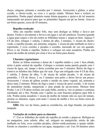 shoyo, orégano, pimenta e cozinhe por 1 minuto. Acrescente o glúten, o arroz
cozido, o cheiro-verde, os ovos e o queijo ralado. Misture bem e recheie os
pimentões. Ponha papel alumínio numa forma pequena e ajeite-o de tal maneira
(amassando um pouco) para que os pimentões fiquem em pé na forma. Asse-os
em forno quente, cerca de 45 minutos.

     Repolho recheado
     Abra um repolho médio fofo, mas sem desligar as folhas e lave-o por
dentro. Feche-o novamente e ferva-o em água e sal até amolecer. Escorra (guarde
a água para sopas) e tire do centro as folhinhas tenras e pique-as bem. Aqueça 3
CS de óleo, refogue 1 cebola, 2 dentes de alho, 2 tomates, ½ xícara de cheiro-
verde, o repolho picado, sal, pimenta, orégano, 1 xícara de pão molhado no leite e
espremido, 2 ovos cozidos e picados e cozinhe, mexendo de vez em quando.
Prove o sal. Encha o repolho, feche-o e coloque em uma assadeira. Ponha um
pouco de molho de tomate por cima e leve ao forno para dourar.

      Charutos vegetarianos
      Retire as folhas externas e duras de 1 repolho médio e, com 1 faca afiada,
retire à parte central do repolho. Coloque o restante numa panela grande com 1
xícara de água, sal, tampe e deixe cozinhar por uns 5 minutos. Retire do fogo e
remova os talinhos das folhas que for usar. Faça um refogado com 4 CS de óleo,
1 cebola, 2 dentes de alho, ¼ de xícara de salsão picado, ¼ de xícara de
pimentão, 1 CS de shoyo, 2 ou 3 tomates sem peles e deixe ferver um pouco.
Acrescente 1 xícara de glúten cozido e moído ou carne vegetal, sal, pimenta e
deixe mais 2 minutos. Retire do fogo e junte 1 xícara de arroz cozido, ¼ de xícara
de amendoim moído, manjericão e uma pitada de aji-no-moto. Misture bem
Ponha 1 ou 2 CS deste recheio em cada folha, enrole-a, vire as pontas e continue
enrolando até o fim. Prenda com 1 palito ou com bracetes próprios para bife à
role. Ponha numa assadeira 1 xícara de molho de tomate ralo ou suco de tomate,
arrume os charutos, regue com mais 1 xícara de molho e leve ao forno cerca de
30 minutos.
      OBS: Em vez do forno, pode-se cozinhá-los, em fogo brando, em panela
tampada.

     Variações de recheio para os charutos
     1ª. Use as folhinhas do miolo do repolho já cozido e pique-as. Refogue-as
na margarina, com cebola, alho, sal, orégano ou manjericão, miolo de pão
molhado no leite, ovos cozidos picados, cheiro-verde,azeitonas e queijo ralado.
Enrole os charutos e cozinhe-os em água, margarina e sal. Uns 10 minutos antes
 