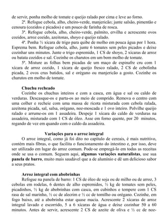 de servir, ponha molho de tomate e queijo ralado por cima e leve ao forno.
      2ª. Refogue cebola, alho, cheiro-verde, manjericão; junte salsão, pimentão e
cenoura (cozidos e picados) e um pouco de farinha de rosca.
      3ª. Refogue cebola, alho, cheiro-verde, palmito, ervilha e acrescente ovos
cozidos, arroz cozido, azeitonas, shoyo e queijo ralado.
      4ª. Ponha ½ xícara de trigo para quibe de molho em pouca água por 1 hora.
Esprema bem. Refogue cebola, alho, junte 6 tomates sem peles picados e deixe
cozinhar uns minutos. Junte o trigo espremido, 1 CS de shoyo, 2 xícaras de arroz
ou batata cozidos e sal. Cozinhe os charutos em um bom molho de tomate.
      5ª. Misture as folhas bem picadas de um maço de espinafre cru com 1
xícara de arroz cozido, 1 xícara de queijo fresco ralado, 2 CS de cebolinha
picada, 2 ovos crus batidos, sal e orégano ou manjericão a gosto. Cozinhe os
charutos em molho de tomate.

      Chuchu recheado
      Cozinhe os chuchus inteiros e com a casca, em água e sal ou caldo de
verduras. Descasque-os e parta-os ao meio de comprido. Remova o centro com
uma colher e recheie com uma massa de ricota misturada com cebola ralada,
azeitona picada, sal, salsa, orégano, noz-moscada e 1 ovo inteiro. Polvilhe queijo
ralado e arrume-os em 1 assadeira. Despeje 1 xícara do caldo de verduras na
assadeira, misturado com 1 CS de óleo. Asse em forno quente, por 20 minutos,
regando de vez em quando com o caldo da assadeira.

                   Variações para o arroz integral
      O arroz integral, como já foi dito no capítulo de cereais, é mais nutritivo,
contém mais fibras, o que facilita o funcionamento do intestino e, por isso, deve
ser utilizado em lugar do arroz comum. Pode-se empregá-lo em todas as receitas
onde se usa o comum. Seguem aqui, algumas variações naturalistas, use sua
panela de barro, muito mais saudável que a de alumínio e dê um delicioso sabor
a seus pratos.

      Arroz integral com abobrinhas
      Refogue na panela de barro: 1 CS de óleo de soja ou de milho ou de arroz, 3
cebolas em rodelas, 6 dentes de alho espremidos, ½ kg de tomates sem peles,
picadinhos, ½ kg de abobrinhas com casca, em cubinhos e tempere com 1 CS
rasa de sal marinho, ½ cc de alecrim e ½ cc de tomilho ou orégano. Cozinhe, em
fogo baixo, até a abobrinha estar quase macia. Acrescente 2 xícaras de arroz
integral lavado e escorrido, 5 a 6 xícaras de água e deixe cozinhar 50 a 60
minutos. Antes de servir, acrescente 2 CS de azeite de oliva e ½ cc de noz-
 