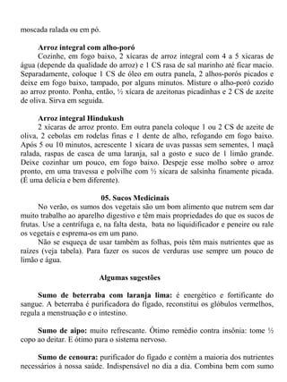 moscada ralada ou em pó.

      Arroz integral com alho-poró
      Cozinhe, em fogo baixo, 2 xícaras de arroz integral com 4 a 5 xícaras de
água (depende da qualidade do arroz) e 1 CS rasa de sal marinho até ficar macio.
Separadamente, coloque 1 CS de óleo em outra panela, 2 alhos-porós picados e
deixe em fogo baixo, tampado, por alguns minutos. Misture o alho-poró cozido
ao arroz pronto. Ponha, então, ½ xícara de azeitonas picadinhas e 2 CS de azeite
de oliva. Sirva em seguida.

      Arroz integral Hindukush
      2 xícaras de arroz pronto. Em outra panela coloque 1 ou 2 CS de azeite de
oliva, 2 cebolas em rodelas finas e 1 dente de alho, refogando em fogo baixo.
Após 5 ou 10 minutos, acrescente 1 xícara de uvas passas sem sementes, 1 maçã
ralada, raspas de casca de uma laranja, sal a gosto e suco de 1 limão grande.
Deixe cozinhar um pouco, em fogo baixo. Despeje esse molho sobre o arroz
pronto, em uma travessa e polvilhe com ½ xícara de salsinha finamente picada.
(É uma delícia e bem diferente).

                           05. Sucos Medicinais
      No verão, os sumos dos vegetais são um bom alimento que nutrem sem dar
muito trabalho ao aparelho digestivo e têm mais propriedades do que os sucos de
frutas. Use a centrífuga e, na falta desta, bata no liquidificador e peneire ou rale
os vegetais e esprema-os em um pano.
      Não se esqueça de usar também as folhas, pois têm mais nutrientes que as
raízes (veja tabela). Para fazer os sucos de verduras use sempre um pouco de
limão e água.

                          Algumas sugestões

     Sumo de beterraba com laranja lima: é energético e fortificante do
sangue. A beterraba é purificadora do fígado, reconstitui os glóbulos vermelhos,
regula a menstruação e o intestino.

     Sumo de aipo: muito refrescante. Ótimo remédio contra insônia: tome ½
copo ao deitar. E ótimo para o sistema nervoso.

     Sumo de cenoura: purificador do fígado e contém a maioria dos nutrientes
necessários à nossa saúde. Indispensável no dia a dia. Combina bem com sumo
 