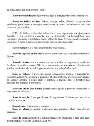 de aipo, dando um bom quebra-jejum.

     Sumo de brócolis: purificador do sangue e emagrecedor, mas somente cru.

     Sumo de folhas verdes: Alface, acelga, salsa, chicória e agrião são
excelentes para juntar a qualquer outro sumo ou tomar isoladamente, mas em
pequenas quantidades.

      OBS: As folhas verdes são indispensáveis ao organismo por ajudarem a
digestão e por conterem clorofila, que se transmuta em hemoglobina nos
intestinos. São ricas em potássio, sódio, cálcio, fósforo, ferro (as verde-escuras) e
vitaminas. A salsa e a chicória beneficiam muito o sistema ocular.

     Suco de pepino: é o mais eficiente diurético natural.

      Suco de repolho ou de couve: só ou junto com suco de salsão combate as
úlceras.

     Suco de tomate: é ótimo contra excessiva acidez no organismo, resultante
do abuso de amido e carnes. Não deve, no entanto, ser tomado na refeição onde
amidos e açúcares são servidos, pois anulariam sua ação alcalinizante.

     Suco de cebola: é excelente contra nervosismo, insônia e reumatismo.
Combate as bactérias do nariz e garganta. O alho também é excelente purificador
do sangue, absorve o ácido úrico e combate a pressão alta. É benéfico nas
doenças dos pulmões e brônquios.

      Sucos de salsão com limão: neutralizam os gases digestivos se tomados ½
hora antes da refeição.

    Suco de maçãs: é um purificador do organismo. É ótimo para os rins e
combate a anemia.

     Suco de uva: é ideal para o coração.
     Suco de abacaxi: auxilia a digestão das proteínas. Bom para dor de
garganta.

      Suco de laranja: também é um purificador do organismo e tem uma ação
alcalina rápida. Rico em vitaminas A, B e C.
 