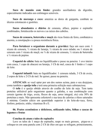 Suco de mamão com limão: grandes auxiliadores da digestão,
especialmente indicados aos estômagos sensíveis.

      Suco de morango e coco: ameniza as dores de garganta, combate as
úlceras estomacais e gastrites.

    Sucos abundantes e diários de cenoura, alface, pepino e espinafre
combinados, fortalecerão os nervos e as raízes dos cabelos.

    Sucos de cenoura, beterraba e maçã são ricas fontes de ferro, combatem a
anemia, a constipação e a pouca resistência física.

      Para fortalecer o organismo durante a gravidez: faça um suco com: 1
xícara de cenoura, ½ xícara de laranja, ½ xícara de coco ralado; ou 1 xícara de
cenoura com 1 xícara de maçã; ou ¾ de xícara de cenoura, ½ xícara de beterraba
e ½ xícara de pepino.

      Coquetel de cálcio: bata no liquidificador e passe na peneira: 1 ovo inteiro
com casca, 1 copo de abacaxi ou laranja, 1 CS de mel, casca de 1 limão e 1 copo
de leite.

     Coquetel infantil: bata no liquidificador: 1 cenoura ralada, 3 CS de aveia,
2 copos de leite e 2 CS de mel. Se quiser, passe na peneira.

      ATENCAO: se você optar por um dos sumos acima, para o seu desjejum,
coma também o queijo tofu e terá uma primeira refeição mais substanciosa.
      O tofu é o queijo obtido através do coalho do leite de soja. Tem tanta
proteína utilizável pelo organismo quanto a galinha, e sua combinação com
cereais (germe de trigo, aveia, flocos de soja, arroz integral, etc) cria 30% de
proteínas a mais. Não apresenta colesterol e sua taxa de calorias e óleos saturados
é mínima. Contém cálcio em quantidade superior à do leite-de-vaca, ferro,
fósforo, potássio, sódio, vitaminas B e E.

     06. Pratos econômicos e deliciosos, utilizando talos, folhas e cascas de
legumes e frutas

     Conchas de atum e talos de espinafre
     Lave os talos de 1 maço de espinafre, raspe os mais grossos, pique-os e
coloque-os em uma panela com 2 CS de óleo em que se refogam, primeiramente,
 