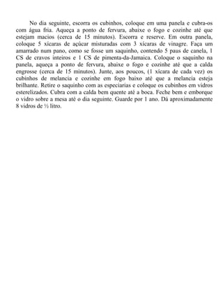 No dia seguinte, escorra os cubinhos, coloque em uma panela e cubra-os
com água fria. Aqueça a ponto de fervura, abaixe o fogo e cozinhe até que
estejam macios (cerca de 15 minutos). Escorra e reserve. Em outra panela,
coloque 5 xícaras de açúcar misturadas com 3 xícaras de vinagre. Faça um
amarrado num pano, como se fosse um saquinho, contendo 5 paus de canela, 1
CS de cravos inteiros e 1 CS de pimenta-da-Jamaica. Coloque o saquinho na
panela, aqueça a ponto de fervura, abaixe o fogo e cozinhe até que a calda
engrosse (cerca de 15 minutos). Junte, aos poucos, (1 xícara de cada vez) os
cubinhos de melancia e cozinhe em fogo baixo até que a melancia esteja
brilhante. Retire o saquinho com as especiarias e coloque os cubinhos em vidros
esterelizados. Cubra com a calda bem quente até a boca. Feche bem e emborque
o vidro sobre a mesa até o dia seguinte. Guarde por 1 ano. Dá aproximadamente
8 vidros de ½ litro.
 