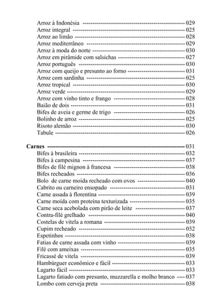 Arroz à Indonésia ---------------------------------------------------- 029
     Arroz integral --------------------------------------------------------- 025
     Arroz ao limão -------------------------------------------------------- 028
     Arroz mediterrâneo -------------------------------------------------- 029
     Arroz à moda do norte ----------------------------------------------- 030
     Arroz em pirâmide com salsichas ---------------------------------- 027
     Arroz português ------------------------------------------------------ 030
     Arroz com queijo e presunto ao forno ----------------------------- 031
     Arroz com sardinha -------------------------------------------------- 025
     Arroz tropical --------------------------------------------------------- 030
     Arroz verde ------------------------------------------------------------ 029
     Arroz com vinho tinto e frango ------------------------------------ 028
     Baião de dois ---------------------------------------------------------- 031
     Bifes de aveia e germe de trigo ------------------------------------ 026
     Bolinho de arroz ------------------------------------------------------ 025
     Risoto alemão --------------------------------------------------------- 030
     Tabule ------------------------------------------------------------------ 026

Carnes ---------------------------------------------------------------------- 031
   Bifes à brasileira ------------------------------------------------------ 032
   Bifes à campesina ---------------------------------------------------- 037
   Bifes de filé mignon à francesa ------------------------------------ 038
   Bifes recheados ------------------------------------------------------- 036
   Bolo de carne moída recheado com ovos ------------------------ 040
   Cabrito ou carneiro ensopado -------------------------------------- 031
   Carne assada à florentina -------------------------------------------- 039
   Carne moída com proteína texturizada ---------------------------- 035
   Carne seca acebolada com pirão de leite ------------------------- 037
   Contra-filé grelhado ------------------------------------------------- 040
   Costelas de vitela a romana ----------------------------------------- 039
   Cupim recheado ------------------------------------------------------ 032
   Espetinhos ------------------------------------------------------------- 038
   Fatias de carne assada com vinho ---------------------------------- 039
   Filé com ameixas ----------------------------------------------------- 035
   Fricassé de vitela ----------------------------------------------------- 039
   Hambúrguer econômico e fácil ------------------------------------- 033
   Lagarto fácil ----------------------------------------------------------- 033
   Lagarto fatiado com presunto, muzzarella e molho branco ---- 037
   Lombo com cerveja preta ------------------------------------------- 038
 