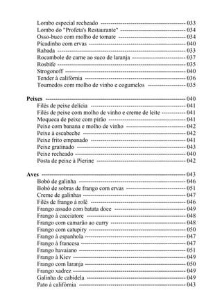 Lombo especial recheado ------------------------------------------- 033
     Lombo do "Profeta's Restaurante" --------------------------------- 034
     Osso-buco com molho de tomate ---------------------------------- 034
     Picadinho com ervas ------------------------------------------------- 040
     Rabada ----------------------------------------------------------------- 033
     Rocambole de carne ao suco de laranja --------------------------- 037
     Rosbife ----------------------------------------------------------------- 035
     Strogonoff ------------------------------------------------------------- 040
     Tender à califórnia --------------------------------------------------- 036
     Tournedos com molho de vinho e cogumelos ------------------- 035

Peixes ----------------------------------------------------------------------- 040
    Filés de peixe delícia ------------------------------------------------ 041
    Filés de peixe com molho de vinho e creme de leite ------------ 041
    Moqueca de peixe com pirão --------------------------------------- 041
    Peixe com banana e molho de vinho ------------------------------ 042
    Peixe à escabeche ---------------------------------------------------- 042
    Peixe frito empanado ------------------------------------------------ 041
    Peixe gratinado ------------------------------------------------------- 043
    Peixe recheado -------------------------------------------------------- 040
    Posta de peixe à Pierine --------------------------------------------- 042

Aves ------------------------------------------------------------------------- 043
   Bobó de galinha ------------------------------------------------------ 046
   Bobó de sobras de frango com ervas ------------------------------ 051
   Creme de galinhas ---------------------------------------------------- 047
   Filés de frango à rolê ------------------------------------------------ 046
   Frango assado com batata doce ------------------------------------ 049
   Frango à cacciatore -------------------------------------------------- 048
   Frango com camarão ao curry -------------------------------------- 048
   Frango com catupiry ------------------------------------------------- 050
   Frango à espanhola --------------------------------------------------- 047
   Frango à francesa ----------------------------------------------------- 047
   Frango havaiano ------------------------------------------------------ 051
   Frango à Kiev --------------------------------------------------------- 049
   Frango com laranja --------------------------------------------------- 050
   Frango xadrez --------------------------------------------------------- 049
   Galinha de cabidela -------------------------------------------------- 049
   Pato à califórnia ------------------------------------------------------ 043
 