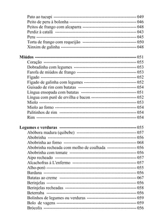 Pato ao tucupi --------------------------------------------------------- 049
     Peito de peru à bolonha ---------------------------------------------- 046
     Peitos de frango com alcaparra ------------------------------------- 048
     Perdiz à catalã -------------------------------------------------------- 043
     Peru --------------------------------------------------------------------- 045
     Torta de frango com requeijão ------------------------------------- 050
     Xinxim de galinha ---------------------------------------------------- 048

Miúdos ---------------------------------------------------------------------- 051
   Coração ---------------------------------------------------------------- 055
   Dobradinha com legumes ------------------------------------------- 053
   Farofa de miúdos de frango ----------------------------------------- 053
   Fígado ------------------------------------------------------------------ 052
   Fígado de galinha com legumes ------------------------------------ 052
   Guisado de rim com batatas ---------------------------------------- 054
   Língua ensopada com batatas -------------------------------------- 051
   Língua com purê de ervilha e bacon ------------------------------- 052
   Miolo ------------------------------------------------------------------- 053
   Miolo ao forno -------------------------------------------------------- 054
   Palitinhos de rim ----------------------------------------------------- 054
   Rim --------------------------------------------------------------------- 054

Legumes e verduras ----------------------------------------------------- 055
   Abóbora madura (quibebe) ----------------------------------------- 057
   Abobrinha ------------------------------------------------------------- 056
   Abobrinha ao forno -------------------------------------------------- 068
   Abobrinha recheada com molho de coalhada -------------------- 056
   Abobrinha com tomate ---------------------------------------------- 056
   Aipo recheado -------------------------------------------------------- 057
   Alcachofras à L'enfermo -------------------------------------------- 057
   Alho-poró -------------------------------------------------------------- 055
   Bardana ---------------------------------------------------------------- 056
   Batatas ao creme ----------------------------------------------------- 067
   Berinjelas -------------------------------------------------------------- 056
   Berinjelas recheadas ------------------------------------------------- 058
   Beterraba -------------------------------------------------------------- 056
   Bolinhos de legumes ou verduras ---------------------------------- 059
   Bolo de vagens ------------------------------------------------------- 059
   Brócolis ---------------------------------------------------------------- 056
 