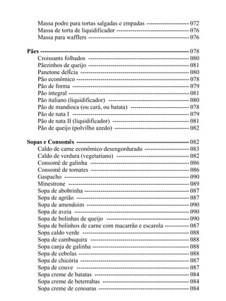 Massa podre para tortas salgadas e empadas --------------------- 072
     Massa de torta de liquidificador ------------------------------------ 076
     Massa para wafflers -------------------------------------------------- 076

Pães -------------------------------------------------------------------------- 078
    Croissants folhados -------------------------------------------------- 080
    Pãezinhos de queijo -------------------------------------------------- 081
    Panetone delÍcia ------------------------------------------------------ 080
    Pão econômico -------------------------------------------------------- 078
    Pão de forma ---------------------------------------------------------- 079
    Pão integral ------------------------------------------------------------ 081
    Pão italiano (liquidificador) ---------------------------------------- 080
    Pão de mandioca (ou cará, ou batata) ----------------------------- 078
    Pão de nata I ---------------------------------------------------------- 079
    Pão de nata II (liquidificador) -------------------------------------- 081
    Pão de queijo (polvilho azedo) ------------------------------------- 082

Sopas e Consomês -------------------------------------------------------- 082
   Caldo de carne econômico desengordurado ---------------------- 083
   Caldo de verdura (vegetariano) ------------------------------------ 082
   Consomê de galinha ------------------------------------------------- 086
   Consomê de tomates ------------------------------------------------- 086
   Gaspacho -------------------------------------------------------------- 090
   Minestrone ------------------------------------------------------------ 089
   Sopa de abobrinha ---------------------------------------------------- 087
   Sopa de agrião -------------------------------------------------------- 087
   Sopa de amendoim --------------------------------------------------- 090
   Sopa de aveia --------------------------------------------------------- 090
   Sopa de bolinhas de queijo ----------------------------------------- 090
   Sopa de bolinhos de carne com macarrão e escarola ------------ 087
   Sopa caldo verde ----------------------------------------------------- 088
   Sopa de cambuquira ------------------------------------------------- 088
   Sopa canja de galinha ------------------------------------------------ 088
   Sopa de cebolas ------------------------------------------------------- 088
   Sopa de chicória ------------------------------------------------------ 087
   Sopa de couve -------------------------------------------------------- 087
   Sopa creme de batatas ----------------------------------------------- 084
   Sopa creme de beterrabas ------------------------------------------- 084
   Sopa creme de cenouras --------------------------------------------- 084
 