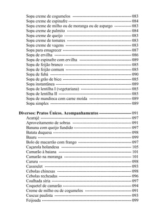 Sopa creme de cogumelos ------------------------------------------ 083
     Sopa creme de espinafre --------------------------------------------- 084
     Sopa creme de milho ou de moranga ou de aspargo ------------ 083
     Sopa creme de palmito ---------------------------------------------- 084
     Sopa creme de queijo ------------------------------------------------ 083
     Sopa creme de tomates ---------------------------------------------- 083
     Sopa creme de vagens ----------------------------------------------- 083
     Sopa para emagrecer ------------------------------------------------- 087
     Sopa de ervilha ------------------------------------------------------- 086
     Sopa de espinafre com ervilha ------------------------------------- 089
     Sopa de feijão branco ------------------------------------------------ 085
     Sopa de feijão comum ----------------------------------------------- 085
     Sopa de fubá ---------------------------------------------------------- 090
     Sopa de grão de bico ------------------------------------------------- 085
     Sopa instantânea ------------------------------------------------------ 089
     Sopa de lentilha I (vegetariana) ------------------------------------ 085
     Sopa de lentilha II ---------------------------------------------------- 085
     Sopa de mandioca com carne moída ------------------------------ 089
     Sopa simples ---------------------------------------------------------- 089

Diversos: Pratos Únicos. Acompanhamentos ----------------------- 091
    Acarajé ----------------------------------------------------------------- 097
    Aproveitamento de sobras ------------------------------------------ 091
    Banana com queijo fundido ----------------------------------------- 097
    Batata duquesa -------------------------------------------------------- 098
    Bauru ------------------------------------------------------------------- 099
    Bolo de macarrão com frango -------------------------------------- 097
    Caçarola holandesa -------------------------------------------------- 105
    Camarão à baiana ---------------------------------------------------- 101
    Camarão na moranga ------------------------------------------------ 101
    Caruru ------------------------------------------------------------------ 098
    Cassoulet -------------------------------------------------------------- 093
    Cebolas chinesas ----------------------------------------------------- 098
    Cebolas recheadas ---------------------------------------------------- 096
    Coalhada síria --------------------------------------------------------- 097
    Coquetel de camarão ------------------------------------------------- 094
    Creme de milho ou de cogumelos --------------------------------- 091
    Cuscuz paulista ------------------------------------------------------- 093
    Feijoada ---------------------------------------------------------------- 099
 
