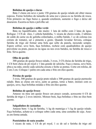 Bolinhas de queijo e claras
      Bata 2 claras em neve e junte 150 gramas de queijo ralado até obter massa
espessa. Forme bolinhos do tamanho de uma noz e passe-os na farinha de rosca.
Frite primeiro no fogo baixo e, quando estufarem, aumente o fogo e deixe até
dourarem. Escorra-os bem e polvilhe sal.

       Bolinhas de queijo e milho verde
       Bata no liquidificador, não muito: 1 lata de milho com 2 latas de água.
Refogue: 3 CS de óleo, 1 cebola batidinha, ½ xícara de cheiro-verde, 2 tabletes
de caldo de carne ou de galinha esfarelados, o milho batido, 1 cc de colorau (ou
extrato de tomate), sal e pimenta a gosto. Quando levantar fervura, coloque
farinha de trigo até formar uma bola que solte da panela, mexendo sempre.
Espere esfriar, sove bem, faça bolinhos, recheie com quadradinhos de queijo
provolone ou prato, passe-os na água ou nos ovos batidos, na farinha de rosca e
frite. Sirva quente.

     Olho de perdiz
     300 gramas de queijo fresco ralado, 3 ovos, 3 CS cheias de farinha de trigo,
1 CS bem cheia de pó royal e 1 lata grande de salsicha. Faça a massa, sove bem,
abra-a na mão, enrole cada salsicha enxuta e feche as pontas. Corte em rolelas, de
2 em 2 cm. Coloque 1 palito em cada uma e frite em óleo quente.

      Pérolas de queijo
      3 ovos, 300 gramas de queijo prato ralado e 300 gramas de queijo parmezão
ralado. Bata as claras em neve, junte as gemas, torne a bater, misture com os
queijos, sove, faça bolinhas miúdas e frite em óleo quente.

      Bolinhas de queijo fresco
      Amasse ou moa um queijo fresco um pouco curado, acrescente 6 CS de
farinha de trigo e 2 ovos inteiros. Misture bem, faça bolinhas e frite no óleo bem
quente.

     Salgadinhos de castanhas
     Amasse bem: ½ kg de farinha, ½ kg de manteiga e ½ kg de queijo ralado.
Faça bolinhas, achate-as e coloque sobre cada uma, uma castanha de caju. Asse-
as em forma untada.

     Pasteizinhos de nata assados
     1 xícara de nata, 1 CS de pó royal, 1 cc de sal e farinha de trigo até
 