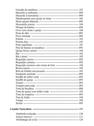 Guisado de mandioca ------------------------------------------------ 102
     Macarrão à carbonara ------------------------------------------------ 094
     Macarrão à tramontina ----------------------------------------------- 099
     Mandioquinha com queijo ao forno ------------------------------- 102
     Misto quente diferente ----------------------------------------------- 096
     Muzzarella caseira --------------------------------------------------- 104
     Nhoque de batatas ---------------------------------------------------- 094
     Ovos com creme e queijo ------------------------------------------- 100
     Pasta de alho ---------------------------------------------------------- 092
     Pizza enrolada -------------------------------------------------------- 096
     Polenta ----------------------------------------------------------------- 103
     Polenta frita ----------------------------------------------------------- 103
     Prato napolitano ------------------------------------------------------ 101
     Purê de batatas ou mandioca --------------------------------------- 091
     Queijo fresco caseiro ------------------------------------------------ 104
     Rãs ---------------------------------------------------------------------- 102
     Rãs à doreé ------------------------------------------------------------ 102
     Requeijão caseiro ----------------------------------------------------- 092
     Requeijão cremoso --------------------------------------------------- 092
     Requeijão cremoso com creme de leite --------------------------- 104
     Ricota caseira --------------------------------------------------------- 105
     Rolo de fritada com presunto --------------------------------------- 102
     Sanduíche enrolado -------------------------------------------------- 099
     Soufflé de milho verde ---------------------------------------------- 095
     Soufflé de queijo ----------------------------------------------------- 095
     Tamale ----------------------------------------------------------------- 092
     Tempero para tudo --------------------------------------------------- 092
     Torta de bacalhau ---------------------------------------------------- 096
     Torta de queijo com milho verde ---------------------------------- 103
     Torta de temperos ---------------------------------------------------- 095
     Tutu de feijão --------------------------------------------------------- 104
     Vatapá ------------------------------------------------------------------ 100
     Xerém ------------------------------------------------------------------ 095

Comida Naturalista ------------------------------------------------------- 105
     Abobrinha recheada -------------------------------------------------- 130
     Açúcar mascavo ------------------------------------------------------ 111
     Almôndegas de aveia ------------------------------------------------ 128
 