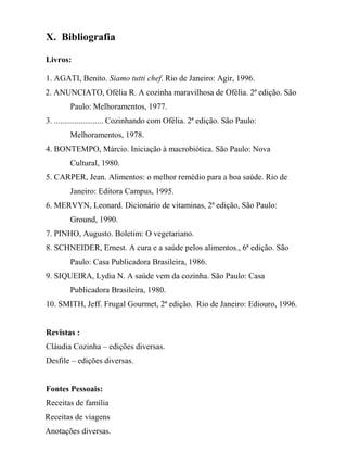 X. Bibliografia

Livros:

1. AGATI, Benito. Siamo tutti chef. Rio de Janeiro: Agir, 1996.
2. ANUNCIATO, Ofélia R. A cozinha maravilhosa de Ofélia. 2ª edição. São
        Paulo: Melhoramentos, 1977.
3. ........................ Cozinhando com Ofélia. 2ª edição. São Paulo:
        Melhoramentos, 1978.
4. BONTEMPO, Márcio. Iniciação à macrobiótica. São Paulo: Nova
        Cultural, 1980.
5. CARPER, Jean. Alimentos: o melhor remédio para a boa saúde. Rio de
        Janeiro: Editora Campus, 1995.
6. MERVYN, Leonard. Dicionário de vitaminas, 2ª edição, São Paulo:
        Ground, 1990.
7. PINHO, Augusto. Boletim: O vegetariano.
8. SCHNEIDER, Ernest. A cura e a saúde pelos alimentos., 6ª edição. São
        Paulo: Casa Publicadora Brasileira, 1986.
9. SIQUEIRA, Lydia N. A saúde vem da cozinha. São Paulo: Casa
        Publicadora Brasileira, 1980.
10. SMITH, Jeff. Frugal Gourmet, 2ª edição. Rio de Janeiro: Ediouro, 1996.


Revistas :
Cláudia Cozinha – edições diversas.
Desfile – edições diversas.


Fontes Pessoais:
Receitas de família
Receitas de viagens
Anotações diversas.
 