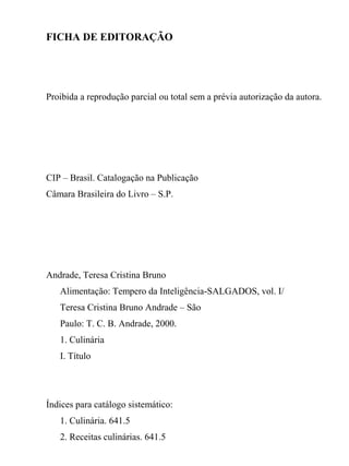 FICHA DE EDITORAÇÃO




Proibida a reprodução parcial ou total sem a prévia autorização da autora.




CIP – Brasil. Catalogação na Publicação
Câmara Brasileira do Livro – S.P.




Andrade, Teresa Cristina Bruno
   Alimentação: Tempero da Inteligência-SALGADOS, vol. I/
   Teresa Cristina Bruno Andrade – São
   Paulo: T. C. B. Andrade, 2000.
   1. Culinária
   I. Título




Índices para catálogo sistemático:
   1. Culinária. 641.5
   2. Receitas culinárias. 641.5
 