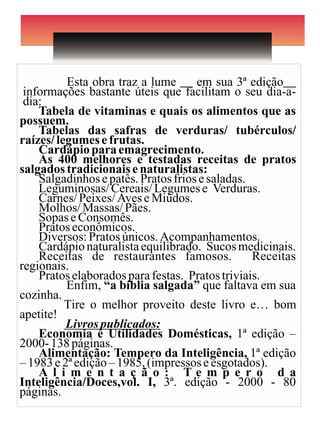 Esta obra traz a lume __ em sua 3ª edição__
 informações bastante úteis que facilitam o seu dia-a-
 dia:
    Tabela de vitaminas e quais os alimentos que as
possuem.
    Tabelas das safras de verduras/ tubérculos/
raízes/ legumes e frutas.
    Cardápio para emagrecimento.
    As 400 melhores e testadas receitas de pratos
salgados tradicionais e naturalistas:
    Salgadinhos e patês. Pratos frios e saladas.
    Leguminosas/ Cereais/ Legumes e Verduras.
    Carnes/ Peixes/ Aves e Miúdos.
    Molhos/ Massas/ Pães.
    Sopas e Consomês.
    Pratos econômicos.
    Diversos: Pratos únicos. Acompanhamentos.
    Cardápio naturalista equilibrado. Sucos medicinais.
    Receitas de restaurantes famosos.            Receitas
regionais.
    Pratos elaborados para festas. Pratos triviais.
          Enfim, “a bíblia salgada” que faltava em sua
cozinha.
          Tire o melhor proveito deste livro e… bom
apetite!
          Livros publicados:
    Economia e Utilidades Domésticas, 1ª edição –
2000- 138 páginas.
    Alimentação: Tempero da Inteligência, 1ª edição
– 1983 e 2ª edição – 1985, (impressos e esgotados).
    A l i m e n t a ç ã o : Te m p e r o d a
Inteligência/Doces,vol. I, 3ª. edição - 2000 - 80
páginas.
 