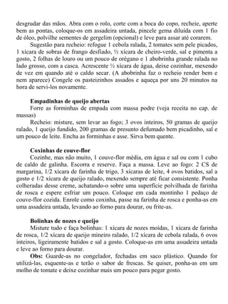 desgrudar das mãos. Abra com o rolo, corte com a boca do copo, recheie, aperte
bem as pontas, coloque-os em assadeira untada, pincele gema diluída com 1 fio
de óleo, polvilhe sementes de gergelim (opcional) e leve para assar até corarem.
      Sugestão para recheio: refogue 1 cebola ralada, 2 tomates sem pele picados,
1 xícara de sobras de frango desfiado, ½ xícara de cheiro-verde, sal e pimenta a
gosto, 2 folhas de louro ou um pouco de orégano e 1 abobrinha grande ralada no
lado grosso, com a casca. Acrescente ½ xícara de água, deixe cozinhar, mexendo
de vez em quando até o caldo secar. (A abobrinha faz o recheio render bem e
nem aparece) Congele os pasteizinhos assados e aqueça por uns 20 minutos na
hora de servi-los novamente.

     Empadinhas de queijo abertas
     Forre as forminhas de empada com massa podre (veja receita no cap. de
massas)
     Recheio: misture, sem levar ao fogo; 3 ovos inteiros, 50 gramas de queijo
ralado, 1 queijo fundido, 200 gramas de presunto defumado bem picadinho, sal e
um pouco de leite. Encha as forminhas e asse. Sirva bem quente.

     Coxinhas de couve-flor
     Cozinhe, mas não muito, 1 couve-flor média, em água e sal ou com 1 cubo
de caldo de galinha. Escorra e reserve. Faça a massa. Leve ao fogo: 2 CS de
margarina, 1/2 xícara de farinha de trigo, 3 xícaras de leite, 4 ovos batidos, sal a
gosto e 1/2 xícara de queijo ralado, mexendo sempre até ficar consistente. Ponha
colheradas desse creme, achatando-o sobre uma superfície polvilhada de farinha
de rosca e espere esfriar um pouco. Coloque em cada montinho 1 pedaço de
couve-flor cozida. Enrole como coxinha, passe na farinha de rosca e ponha-as em
uma assadeira untada, levando ao forno para dourar, ou frite-as.

      Bolinhas de nozes e queijo
      Misture tudo e faça bolinhas: 1 xícara de nozes moídas, 1 xícara de farinha
de rosca, 1/2 xícara de queijo mineiro ralado, 1/2 xícara de cebola ralada, 6 ovos
inteiros, ligeiramente batidos e sal a gosto. Coloque-as em uma assadeira untada
e leve ao forno para dourar.
      Obs: Guarde-as no congelador, fechadas em saco plástico. Quando for
utilizá-las, esquente-as e terão o sabor de frescas. Se quiser, ponha-as em um
molho de tomate e deixe cozinhar mais um pouco para pegar gosto.
 