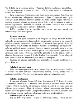CS de leite, sal e páprica a gosto, 150 gramas de lombo defumado picadinho, 1
xícara de cogumelos cortados ao meio, 1 CS de salsa picada e raminhos de
hortelã para decorar.
      Lave os pepinos, elimine as pontas. Corte-os na espessura de 5cm. Faça um
buraco no centro de cada pedaço conservando o fundo. Coloque-os numa tigela
com água e sal, deixando de molho durante 1/2 hora. Elimine a água e reserve os
pepinos. À parte, misture a maionese com o leite, o sal e a páprica e junte os
demais ingredientes. Recheie os pedaços de pepino. Coloque em pratinhos
individuais e decore com os raminhos de hortelã.
      OBS: o pepino deve ser comido com a casca, pois esta possui uma
substância que facilita a digestão.

      Entrada para festa
      Coloque num pirex transparente um refogado de frango desfiado. Sobre o
refogado, um creme: molho branco (leite, sal, pimenta, maisena) e um pouco de
gelatina vermelha, sem sabor, dissolva em 1/2 xícara de água quente: ficará um
creme cor-de-rosa. Cozinhe um pouco de macarrão talharini largo em água com 1
cubo de caldo de carne e escorra. Cruze as tiras de macarrão sobre o creme,
formando um xadrez. Recheie ameixas pretas descaroçadas com: gema cozida,
amassada com salsa, cebolinha, mostarda, pimenta e molho inglês. Sobre a
abertura das ameixas, coloque 1 tirinha de clara de ovo cozida. Enrole a base de
cada ameixa com 1 tira de talharini para servir-lhe de suporte.
      Intercale as ameixas recheadas nos quadrados do xadrez, contornando o
pirex. Sirva fria.

      Salada de carne de vaca
      Feita a sopa com pedaços de carne (acém) e legumes, retire a carne, desfie-a
e coloque em uma travessa, acrescentando tomate, cebola, cheiro-verde e
azeitonas picadinhas. Tempere com sal, azeite, vinagre e pimenta a gosto.

       Salada à portuguesa
       1 xícara de sobras de frango, 1/2 xícara de maionese, 1 CS de cebola ralada,
1/2 pimentão vermelho e 1/2 pimentão verde picados, 8 azeitonas pretas, 1 CS de
vinagre, 1 CS de mostarda, sal, orégano e pimenta a gosto, 2 cenouras cruas, em
tirinhas, para guarnecer. Pique 4 azeitonas, misture aos outros ingredientes e
reserve as outras para decorar. Coloque em pratinhos individuais, contorne com
as tirinhas de cenoura e coloque, sobre cada prato, uma azeitona inteira.
       Salada de peixe à provençal
       1kg de filés de pescada, 1 xícara de maionese, limão, 1 dente de alho
 