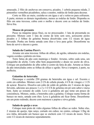 amassado, 2 filés de anchovas em conserva, picados, 1 cebola pequena ralada, 2
pimentões vermelhos picadinhos, salsa e coentro, rodelas de limão para decorar.
      Corte os filés ao meio, cozinhe-os em água e sal e retire-os para esfriarem.
À parte, misture os demais ingredientes, menos as rodelas de limão. Disponha os
filés em uma travessa, cubra com o molho e decore com as rodelas de limão.
Sirva fria.

     Mousse de presunto
     Passe na máquina (peça fina), ou no processador, 1 lata de presuntada ou
presunto. Misture com 1 lata de creme de leite sem soro, acrescente picles
picados e 2 folhas de gelatina branca dissolvidas com 1/2 xícara de água
fervendo. Ponha em forma untada com óleo e leve para gelar. Desenforme na
hora de servir e decore a gosto.

     Salada da Cantina Piero's
     Arrume em uma travessa: folhas de alface, de agrião, rabanetes em rodelas,
vagens cozidas e palmito em tiras.
     Torre fatias de pão com manteiga e fondor. Arrume, sobre cada uma, um
pouquinho de aliche. Corte alho bem pequenininho e doure no azeite de oliva.
Coloque um punhadinho de alho sobre o centro da fatia de pão. Arrume as fatias
de pão intercaladas entre as folhas de alface e agrião. Sirva o tempero, à parte, na
molheira.

      Galantine de beterraba
      Descasque e cozinhe 250 gramas de beterraba em água e sal. Escorra e
corte em cubinhos. Misture com 2 CS de cebola picada, 4 CS de vinagre e 1 CS
de açúcar. Reserve. Dissolva um cubo de caldo de galinha em 3 xícaras de água
fervente, adicione aos poucos 1 a 2 e 1/2 CS de gelatina em pó sem sabor e mexa
bem. Junte ao restante do caldo. Leve à geladeira até que tome um pouco de
consistência. Misture, então, a beterraba com a gelatina. Coloque numa forma de
buraco no meio, untada com óleo. Leve à geladeira até ficar firme. Desenforme
em um prato redondo, decore com maionese e pepino e sirva gelada.

     Salada de queijo e uvas
     Coloque num prato de vidro algumas folhas de alface ao redor. Sobre elas,
2 xícaras de queijo, tipo suíço, cortado em cubos; no centro, coloque 1/2kg de
uva itália, deixando um buraco que se encherá com 1/2 xícara de nozes. Sirva
com 1/2 xícara de maionese separadamente.
 