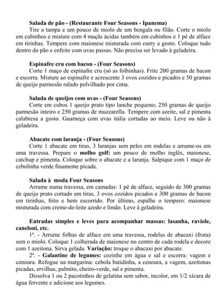 Salada de pão - (Restaurante Four Seasons - Ipanema)
     Tire a tampa e um pouco de miolo de um bengala ou filão. Corte o miolo
em cubinhos e misture com 4 maçãs ácidas também em cubinhos e 1 pé de alface
em tirinhas. Tempere com maionese misturada com curry a gosto. Coloque tudo
dentro do pão e enfeite com uvas passas. Não precisa ser levado à geladeira.

      Espinafre cru com bacon - (Four Seasons)
      Corte 1 maço de espinafre cru (só as folhinhas). Frite 200 gramas de bacon
e escorra. Misture ao espinafre e acrescente 3 ovos cozidos e picados e 50 gramas
de queijo parmesão ralado polvilhado por cima.

     Salada de queijos com uvas - (Four Seasons)
     Corte em cubos 1 queijo prato tipo lanche pequeno; 250 gramas de queijo
parmesão inteiro e 250 gramas de muzzarella. Tempere com azeite, sal e pimenta
calabresa a gosto. Guarneça com uvas itália cortadas ao meio. Leve ou não à
geladeira.

     Abacate com laranja - (Four Seasons)
     Corte 1 abacate em tiras, 3 laranjas sem peles em rodelas e arrume-os em
uma travessa. Prepare o molho golf: um pouco de molho inglês, maionese,
catchup e pimenta. Coloque sobre o abacate e a laranja. Salpique com 1 maço de
cebolinha verde finamente picada.

     Salada à moda Four Seasons
     Arrume numa travessa, em camadas: 1 pé de alface, seguido de 300 gramas
de queijo prato cortado em tiras, 3 ovos cozidos picados e 300 gramas de bacon
em tirinhas, frito e bem escorrido. Por último, espalhe o tempero: maionese
misturada com creme-de-leite azedo e limão. Leve à geladeira.

     Entradas simples e leves para acompanhar massas: lasanha, raviole,
caneloni, etc.
     1ª. - Arrume folhas de alface em uma travessa, rodelas de abacaxi (fruta)
sem o miolo. Coloque 1 colherada de maionese no centro de cada rodela e decore
com 1 azeitona. Sirva gelada. Variação: troque o abacaxi por abacate.
     2ª. - Galantine de legumes: cozinhe em água e sal e escorra: vagem e
cenoura. Refogue na margarina: cebola batidinha, a cenoura, a vagem, azeitonas
picadas, ervilhas, palmito, cheiro-verde, sal e pimenta.
     Dissolva 1 ou 2 pacotinhos de gelatina sem sabor, incolor, em 1/2 xícara de
água fervente e adicione aos legumes.
 