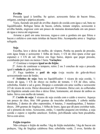 Ervilha
      Proceda igual à lentilha. Se quiser, acrescente fatias de bacon fritas,
orégano, catchup e páprica picante.
      Varie, fazendo um purê de ervilha: depois de cozida com água e sal, bata no
liquidificador. Refogue fatias de bacon, cebola, tomate simples, acrescente à
ervilha batida, engrosse com um pouco de maisena desmanchada em um pouco
de água e mexa até engrossar.
      Arrume o purê em uma travessa, regue-o com a gordura em que fritou o
bacon e enfeite-o com mais tirinhas de bacon frito. Acompanha arroz e lingüiça
refogada.

      Soja
      Escolha, lave e deixe de molho, de véspera. Ponha na panela de pressão,
com água limpa e acrescente 1 folha de louro, 1 CS de óleo (para evitar que
espume) e 1 CS de sal. Deixe em fogo baixo, depois que pegar pressão,
cozinhando por mais ou menos 1 hora. Variações:
      1ª. Continue o tempero igual ao do feijão;
     2ª. Antes de continuar o tempero, retire 2 ou 3 conchas de soja e proceda
igual à salada de grão-de-bico;
      3ª. Faça também o patê de soja (veja receita do grão-de-bico)
acrescentando suco de limão;
     4ª. Bolinhos de soja: bata no liquidificador: 1 xícara de soja cozida, ½
xícara de água, 1 CS de shoyo ou molho de tomate, 1 CS de óleo, salsa,
cebolinha, fondor e sal a gosto. Despeje o conteúdo em uma vasilha e acrescente
2/3 de xícara de aveia. Deixe descansar por 10 minutos. Deixe cair, às colheradas
em frigideira untada com óleo e deixe fritar, lentamente, até dourar de ambos os
lados. Sirva com molho de tomate;
     5ª. Cozido de soja: 3 xícaras de soja cozida com o caldo e reserve. Aqueça
um pouco de óleo, frite 100 gramas de toucinho defumado, 1 cebola média
batidinha, 2 dentes de alho espremidos, 4 batatas, 3 mandioquinhas, 2 batatas-
doces, 200 gramas de lingüiça, 1 folha de louro, água que dê para cozinhar tudo,
sal e pimenta do reino. Acrescente, então, ½ repolho pequeno em tirinhas, a soja
cozida e espere o repolho amolecer. Enfeite, polvilhando salsa bem picadinha.
Sirva com arroz.

     Feijão tropeiro
     Não coloque o feijão de molho. ½kg de feijão mulatinho, ½kg de bacon em
pedaços, ½kg de lingüiça calabresa fina; cebolinha verde, 2 ovos, farinha de
 