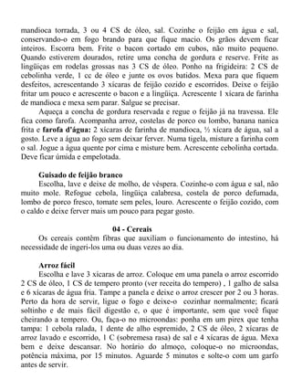 mandioca torrada, 3 ou 4 CS de óleo, sal. Cozinhe o feijão em água e sal,
conservando-o em fogo brando para que fique macio. Os grãos devem ficar
inteiros. Escorra bem. Frite o bacon cortado em cubos, não muito pequeno.
Quando estiverem dourados, retire uma concha de gordura e reserve. Frite as
lingüiças em rodelas grossas nas 3 CS de óleo. Ponho na frigideira: 2 CS de
cebolinha verde, 1 cc de óleo e junte os ovos batidos. Mexa para que fiquem
desfeitos, acrescentando 3 xícaras de feijão cozido e escorridos. Deixe o feijão
fritar um pouco e acrescente o bacon e a lingüiça. Acrescente 1 xícara de farinha
de mandioca e mexa sem parar. Salgue se precisar.
       Aqueça a concha de gordura reservada e regue o feijão já na travessa. Ele
fica como farofa. Acompanha arroz, costelas de porco ou lombo, banana nanica
frita e farofa d'água: 2 xícaras de farinha de mandioca, ½ xícara de água, sal a
gosto. Leve a água ao fogo sem deixar ferver. Numa tigela, misture a farinha com
o sal. Jogue a água quente por cima e misture bem. Acrescente cebolinha cortada.
Deve ficar úmida e empelotada.

      Guisado de feijão branco
      Escolha, lave e deixe de molho, de véspera. Cozinhe-o com água e sal, não
muito mole. Refogue cebola, lingüiça calabresa, costela de porco defumada,
lombo de porco fresco, tomate sem peles, louro. Acrescente o feijão cozido, com
o caldo e deixe ferver mais um pouco para pegar gosto.

                            04 - Cereais
     Os cereais contêm fibras que auxiliam o funcionamento do intestino, há
necessidade de ingeri-los uma ou duas vezes ao dia.

      Arroz fácil
      Escolha e lave 3 xícaras de arroz. Coloque em uma panela o arroz escorrido
2 CS de óleo, 1 CS de tempero pronto (ver receita do tempero) , 1 galho de salsa
e 6 xícaras de água fria. Tampe a panela e deixe o arroz crescer por 2 ou 3 horas.
Perto da hora de servir, ligue o fogo e deixe-o cozinhar normalmente; ficará
soltinho e de mais fácil digestão e, o que é importante, sem que você fique
cheirando a tempero. Ou, faça-o no microondas: ponha em um pirex que tenha
tampa: 1 cebola ralada, 1 dente de alho espremido, 2 CS de óleo, 2 xícaras de
arroz lavado e escorrido, 1 C (sobremesa rasa) de sal e 4 xícaras de água. Mexa
bem e deixe descansar. No horário do almoço, coloque-o no microondas,
potência máxima, por 15 minutos. Aguarde 5 minutos e solte-o com um garfo
antes de servir.
 