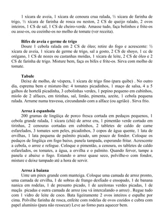 1 xícara de aveia, 1 xícara de cenoura crua ralada, ½ xícara de farinha de
trigo, ½ xícara de farinha de rosca ou neston, 2 CS de queijo ralado, 2 ovos
inteiros, 1 CS de sal, 1 CS de cheiro-verde. Amasse tudo, faça bolinhos e frite-os
ou asse-os, ou cozinhe-os no molho de tomate (ver receita).

      Bifes de aveia e germe de trigo
      Doure 1 cebola ralada em 2 CS de óleo; retire do fogo e acrescente: ½
xícara de aveia, 1 xícara de germe de trigo, sal a gosto, 2 CS de shoyo, 1 cc de
orégano, 1 CS de nozes ou castanhas moídas, 1 xícara de leite, 2 CS de óleo e 2
CS de farinha de trigo. Misture bem, faça os bifes e frite-os. Sirva com molho de
tomate.

      Tabule
      Deixe de molho, de véspera, 1 xícara de trigo fino (para quibe) . No outro
dia, esprema bem e misture-lhe: 4 tomates picadinhos, 1 maço de salsa, 4 a 5
galhos de hortelã picadinha, 3 cebolinhas verdes, 1 pepino pequeno em cubinhos,
miolo de 2 alfaces, em tirinhas, sal, limão, pimenta, azeite, 1 cebola pequena
ralada. Arrume numa travessa, circundando com a alface (ou agrião) . Sirva frio.

      Arroz à espanhola
      200 gramas de lingüiça de porco fresca cortada em pedaços pequenos, 1
cebola grande ralada, 1 xícara (chá) de arroz cru, 1 pimentão verde cortado em
tirinhas, 2 cenouras cortadas em cubinhos, 2 tabletes de caldo de carne
esfarelados, 3 tomates sem peles, picadinhos, 3 copos de água quente, 1 lata de
ervilhas, 1 lata pequena de palmito picado, um pouco de fondor. Coloque os
pedaços de lingüiça em fogo baixo, panela tampada, esperando fritar. Acrescente
a cebola, o arroz e refogue. Coloque o pimentão, a cenoura, os tabletes de caldo
esfarelados, os tomates, a água, a ervilha e o palmito. Quando ferver, tampe a
panela e abaixe o fogo. Estando o arroz quase seco, polvilhe-o com fondor,
misture e deixe tampado até a hora de servir.

     Arroz à baiana
     Unte um pirex grande com manteiga. Coloque uma camada de arroz pronto,
uma camada de ervilha, 1 de sobras de frango desfiado e ensopado, 1 de banana
nanica em rodelas, 1 de presunto picado, 1 de azeitonas verdes picadas, 1 de
maçãs picadas e outra camada de arroz (ou vá intercalando o arroz) . Regue tudo
com 1 vidro de leite de coco. Bata ligeiramente 2 ovos inteiros e espalhe por
cima. Polvilhe farinha de rosca, enfeite com rodelas de ovos cozidos e cubra com
papel alumínio (para não ressecar) Leve ao forno para aquecer bem.
 
