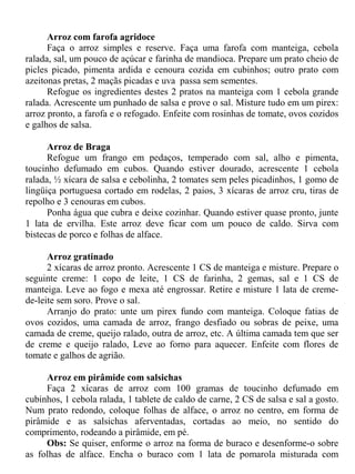 Arroz com farofa agridoce
      Faça o arroz simples e reserve. Faça uma farofa com manteiga, cebola
ralada, sal, um pouco de açúcar e farinha de mandioca. Prepare um prato cheio de
picles picado, pimenta ardida e cenoura cozida em cubinhos; outro prato com
azeitonas pretas, 2 maçãs picadas e uva passa sem sementes.
      Refogue os ingredientes destes 2 pratos na manteiga com 1 cebola grande
ralada. Acrescente um punhado de salsa e prove o sal. Misture tudo em um pirex:
arroz pronto, a farofa e o refogado. Enfeite com rosinhas de tomate, ovos cozidos
e galhos de salsa.

      Arroz de Braga
      Refogue um frango em pedaços, temperado com sal, alho e pimenta,
toucinho defumado em cubos. Quando estiver dourado, acrescente 1 cebola
ralada, ½ xícara de salsa e cebolinha, 2 tomates sem peles picadinhos, 1 gomo de
lingüiça portuguesa cortado em rodelas, 2 paios, 3 xícaras de arroz cru, tiras de
repolho e 3 cenouras em cubos.
      Ponha água que cubra e deixe cozinhar. Quando estiver quase pronto, junte
1 lata de ervilha. Este arroz deve ficar com um pouco de caldo. Sirva com
bistecas de porco e folhas de alface.

      Arroz gratinado
      2 xícaras de arroz pronto. Acrescente 1 CS de manteiga e misture. Prepare o
seguinte creme: 1 copo de leite, 1 CS de farinha, 2 gemas, sal e 1 CS de
manteiga. Leve ao fogo e mexa até engrossar. Retire e misture 1 lata de creme-
de-leite sem soro. Prove o sal.
      Arranjo do prato: unte um pirex fundo com manteiga. Coloque fatias de
ovos cozidos, uma camada de arroz, frango desfiado ou sobras de peixe, uma
camada de creme, queijo ralado, outra de arroz, etc. A última camada tem que ser
de creme e queijo ralado, Leve ao forno para aquecer. Enfeite com flores de
tomate e galhos de agrião.

     Arroz em pirâmide com salsichas
     Faça 2 xícaras de arroz com 100 gramas de toucinho defumado em
cubinhos, 1 cebola ralada, 1 tablete de caldo de carne, 2 CS de salsa e sal a gosto.
Num prato redondo, coloque folhas de alface, o arroz no centro, em forma de
pirâmide e as salsichas aferventadas, cortadas ao meio, no sentido do
comprimento, rodeando a pirâmide, em pé.
     Obs: Se quiser, enforme o arroz na forma de buraco e desenforme-o sobre
as folhas de alface. Encha o buraco com 1 lata de pomarola misturada com
 