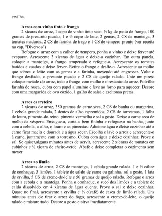 ervilha.

      Arroz com vinho tinto e frango
      2 xícaras de arroz, 1 copo de vinho tinto seco, ½ kg de peito de frango, 100
gramas de presunto picado, 1 e ½ copo de leite, 2 gemas, 2 CS de manteiga, 3
tomates maduros, 2 CS de farinha de trigo e 1 CS de tempero pronto (ver receita
no cap. "Diversos")
      Refogue o arroz com a colher de tempero, ponha o vinho e deixe ferver até
evaporar. Acrescente 3 xícaras de água e deixe-o cozinhar. Em outra panela,
coloque a manteiga, o frango temperado e refogue-o. Acrescente os tomates
batidos e coados e deixe ferver. Retire o frango e desfie-o. Acrescente ao molho
que sobrou o leite com as gemas e a farinha, mexendo até engrossar. Volte o
frango desfiado, o presunto picado e 2 CS de queijo ralado. Unte um pirex:
coloque metade do arroz, todo o frango com molho e o restante do arroz. Polvilhe
farinha de rosca, cubra com papel alumínio e leve ao forno para aquecer. Decore
com uma margarida de ovo cozido, 1 galho de salsa e azeitonas pretas.

      Arroz carreteiro
      2 xícaras de arroz, 350 gramas de carne seca, 2 CS de banha ou margarina,
1 cebola grande ralada, 2 dentes de alho espremidos, 2 CS de torresmos, 1 folha
de louro, pimenta-do-reino, pimenta vermelha e sal a gosto. Deixe a carne seca de
molho de véspera. Enxugue-a, corte-a bem fininha e refogue-a na banha, junto
com a cebola, a alho, o louro e as pimentas. Adicione água e deixe cozinhar até a
carne ficar macia e dourada e a água secar. Escolha e lave o arroz e acrescente-o
à carne, juntamente com o torresmo. Cubra com água e deixe cozinhar. Prove o
sal. Se quiser,alguns minutos antes de servir, acrescente 2 xícaras de tomates em
cubinhos e ½ xícara de cheiro-verde. Abafe e deixe completar o cozimento sem
mexer.

      Arroz ao limão
      2 xícaras de arroz, 2 CS de manteiga, 1 cebola grande ralada, 1 e ½ cálice
de conhaque, 3 limões, 1 tablete de caldo de carne ou galinha, sal a gosto, 1 lata
de ervilha, 5 CS de creme-de-leite e 50 gramas de queijo ralado. Refogue o arroz
com a cebola e a manteiga. Ponha o conhaque, o suco dos limões e a tablete de
caldo dissolvido em 4 xícaras de água quente. Prove o sal e deixe cozinhar.
Quase no final, acrescente a ervilha e ½ c(café) de casca de limão ralada. Uns
minutos antes de tirar o arroz do fogo, acrescente o creme-de-leite, o queijo
ralado e misture tudo. Decore a gosto e sirva imediatamente.
 