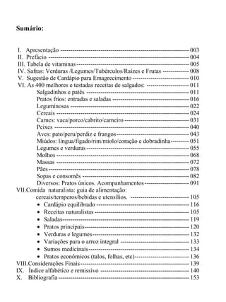 Sumário:


 I. Apresentação ---------------------------------------------------------------- 003
 II. Prefácio ---------------------------------------------------------------------- 004
 III. Tabela de vitaminas -------------------------------------------------------- 005
 IV. Safras: Verduras /Legumes/Tubérculos/Raízes e Frutas ------------- 008
 V. Sugestão de Cardápio para Emagrecimento ---------------------------- 010
 VI. As 400 melhores e testadas receitas de salgados: --------------------- 011
         Salgadinhos e patês --------------------------------------------------- 011
         Pratos frios: entradas e saladas -------------------------------------- 016
         Leguminosas ----------------------------------------------------------- 022
         Cereais ------------------------------------------------------------------ 024
         Carnes: vaca/porco/cabrito/carneiro -------------------------------- 031
         Peixes ------------------------------------------------------------------- 040
         Aves: pato/peru/perdiz e frangos------------------------------------ 043
         Miúdos: língua/fígado/rim/miolo/coração e dobradinha--------- 051
         Legumes e verduras --------------------------------------------------- 055
         Molhos ------------------------------------------------------------------ 068
         Massas ------------------------------------------------------------------ 072
         Pães ---------------------------------------------------------------------- 078
         Sopas e consomês ----------------------------------------------------- 082
         Diversos: Pratos únicos. Acompanhamentos ---------------------- 091
VII.Comida naturalista: guia de alimentação:
         cereais/temperos/bebidas e utensílios. ----------------------------- 105
         • Cardápio equilibrado ---------------------------------------------- 116
         • Receitas naturalistas ----------------------------------------------- 105
         • Saladas--------------------------------------------------------------- 119
         • Pratos principais---------------------------------------------------- 120
         • Verduras e legumes------------------------------------------------ 132
         • Variações para o arroz integral ---------------------------------- 133
         • Sumos medicinais-------------------------------------------------- 134
         • Pratos econômicos (talos, folhas, etc)--------------------------- 136
VIII.Considerações Finais------------------------------------------------------ 139
IX. Índice alfabético e remissivo -------------------------------------------- 140
X. Bibliografia ----------------------------------------------------------------- 153
 