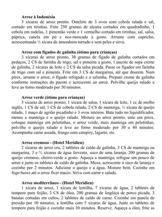 Arroz à Indonésia
      3 xícaras de arroz pronto. Omelete de 3 ovos com cebola ralada e sal,
cortado em tirinhas. Frite 250 gramas de alcatra cortados em quadradinho, 1
cebola em rodelas, 1 pimentão verde e 1 vermelho cortado em tirinhas, sal, salsa,
páprica, canela em pó e noz-moscada a gosto. Arrume com capricho,
acrescentando ½ xícara de amendoim torrado e sem peles e sirva.

      Arroz com fígados de galinha (ótimo para crianças)
      3 xícaras de arroz pronto, 30 gramas de fígado de galinha cortados em
pedaços, 2 CS de farinha de trigo, sal e pimenta a gosto, 1 pacote de sopa creme
de galinha, 2 xícaras de leite e 2 CS da salsa picada. Passe os fígados em farinha
de trigo com sal e pimenta. Frite em 3 CS de margarina, até que dourem. Num
pirex, arrume o arroz, o fígado refogado e a salsinha. Prepare creme de galinha
conforme instruções do pacote e acrescente ao arroz. Polvilhe queijo ralado e
leve ao forno moderado por 30 minutos.

      Arroz verde (ótimo para crianças)
      3 xícaras de arroz pronto, 1 xícara de salsa, 1 xícara de leite, 1 cc de molho
inglês, 1 CS de sal, 1 CS de cebola ralada, 2 CS de manteiga, ½ xícara de queijo
ralado, 1 maço de agrião picadinho e 3 ovos inteiros. Bata tudo no liquidificador,
menos a manteiga e o queijo ralado. Misture ao arroz pronto, unte um pirex,
coloque manteiga em pelotinhas, o arroz verde, mais manteiga em pelotinhas,
polvilhe o queijo ralado e leve ao forno moderado por 30 a 40 minutos.
Acompanha carne assada, frango com catupiry, lagarto, etc.

      Arroz cremoso - (Hotel Meridien)
      2 xícaras de arroz cru, 2 tabletes de caldo de galinha, 3 CS de manteiga ou
margarina, 3 e ½ xícaras de água fervente, suco de uma laranja, 200 gramas de
queijo cremoso, cheiro-verde a gosto. Aqueça a manteiga, refogue um pouco de
arroz e junte os tabletes de caldo de galinha. Mexa, acrescente o suco de laranja e
cozinhe por 2 minutos. Adicione o queijo e a água. Misture bem. Cozinhe em
fogo baixo até o arroz ficar macio. Sirva com carne e salada.

      Arroz mediterrâneo - (Hotel Meridien)
      1 xícara de arroz, 1 xícara de lentilha, 7 xícaras de água, 2 tabletes de
tempero para feijão, 3 CS de óleo, 200 gramas de lingüiça de porco picada, 3
batatas cortadas em cubos, 2 tabletes de caldo de carne. Cozinhe em panela de
pressão por 10 minutos, a lentilha com 5 xícaras de água. Junte os tabletes de
tempero para feijão e cozinhe mais 10 minutos. Reserve. Aqueça a óleo, frite as
 