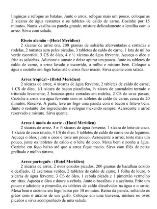 lingüiças e refogue as batatas. Junte o arroz, refogue mais um pouco, coloque as
2 xícaras de água restantes e os tabletes de caldo de carne. Cozinhe por 15
minutos. Numa vasilha ou panela grande, misture delicadamente a lentilha com o
arroz. Sirva com salada.

       Risoto alemão - (Hotel Meridien)
       2 xícaras de arroz cru, 200 gramas de salsicha aferventadas e cortadas e
rodelas, 2 tomates sem peles picados, 3 tabletes de caldo de carne, 1 lata de milho
verde escorrida, 3 CS de óleo, 4 e ½ xícaras de água fervente. Aqueça o óleo e
frite as salsichas. Adicione a tomate e deixe apurar um pouco. Junte os tabletes de
caldo de carne, o arroz lavado e escorrido, o milho e misture bem. Coloque a
água e cozinhe em fago baixo até o arroz ficar macio. Sirva quente com salada.

       Arroz tropical - (Hotel Meridien)
       2 xícaras de arroz, 4 xícaras de água fervente, 2 tabletes de caldo de carne,
1 CS de óleo, 1/1 xícara de bacon picadinho, ½ xícara de amendoim torrado e
triturado levemente, 2 bananas-prata cortadas em rodelas, 2 CS de uvas passas.
Cozinhe a arroz em água fervente com os tabletes de caldo de carne, cerca de 20
minutos. Reserve. À parte, leve ao fogo uma panela com o bacon e frite-o bem.
Junte o restante dos ingredientes e refogue mexendo sempre. Acrescente a arroz
reservado e misture. Sirva quente.

      Arroz à moda do norte - (Hotel Meridien)
      2 xícaras de arroz, 3 e ½ xícaras de água fervente, 1 xícara de leite de coco,
1 xícara de coco ralado, 4 CS de óleo, 3 tabletes de caldo de carne ou de legumes.
Aqueça o óleo, junte o coco e toste um pouco. Acrescente o arroz, toste mais um
pouco, junte os tabletes de caldo e o leite de coco. Mexa bem e ponha a água.
Cozinhe em fogo baixo até que o arroz fique macio. Sirva com filés de peixe
grelhado e molho tártaro.

      Arroz português - (Hotel Meridien)
      2 xícaras de arroz, 2 ovos cozidos picados, 200 gramas de bacalhau cozido
e desfiado, 12 azeitonas verdes, 2 tabletes de caldo de carne, 1 folha de louro, 6
xícaras de água fervente, 3 CS de óleo, 1 cebola picada e 1 pimentão vermelho
em tiras. Aqueça o óleo e doure a cebola. Junte o bacalhau e a azeitona. Frite um
pouco e adicione o pimentão, os tabletes de caldo dissolvidos na água e o arroz.
Mexa bem e cozinhe em fogo baixo por 30 minutos. Retire da panela, soltando os
grãos com o auxilio de um garfo. Coloque em uma travessa, misture os ovos
picados e sirva acompanhado de uma salada.
 
