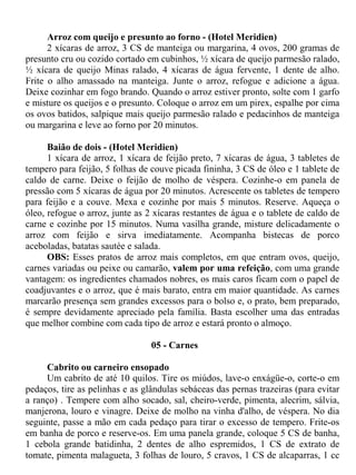 Arroz com queijo e presunto ao forno - (Hotel Meridien)
      2 xícaras de arroz, 3 CS de manteiga ou margarina, 4 ovos, 200 gramas de
presunto cru ou cozido cortado em cubinhos, ½ xícara de queijo parmesão ralado,
½ xícara de queijo Minas ralado, 4 xícaras de água fervente, 1 dente de alho.
Frite o alho amassado na manteiga. Junte o arroz, refogue e adicione a água.
Deixe cozinhar em fogo brando. Quando o arroz estiver pronto, solte com 1 garfo
e misture os queijos e o presunto. Coloque o arroz em um pirex, espalhe por cima
os ovos batidos, salpique mais queijo parmesão ralado e pedacinhos de manteiga
ou margarina e leve ao forno por 20 minutos.

      Baião de dois - (Hotel Meridien)
      1 xícara de arroz, 1 xícara de feijão preto, 7 xícaras de água, 3 tabletes de
tempero para feijão, 5 folhas de couve picada fininha, 3 CS de óleo e 1 tablete de
caldo de carne. Deixe o feijão de molho de véspera. Cozinhe-o em panela de
pressão com 5 xícaras de água por 20 minutos. Acrescente os tabletes de tempero
para feijão e a couve. Mexa e cozinhe por mais 5 minutos. Reserve. Aqueça o
óleo, refogue o arroz, junte as 2 xícaras restantes de água e o tablete de caldo de
carne e cozinhe por 15 minutos. Numa vasilha grande, misture delicadamente o
arroz com feijão e sirva imediatamente. Acompanha bistecas de porco
aceboladas, batatas sautée e salada.
      OBS: Esses pratos de arroz mais completos, em que entram ovos, queijo,
carnes variadas ou peixe ou camarão, valem por uma refeição, com uma grande
vantagem: os ingredientes chamados nobres, os mais caros ficam com o papel de
coadjuvantes e o arroz, que é mais barato, entra em maior quantidade. As carnes
marcarão presença sem grandes excessos para o bolso e, o prato, bem preparado,
é sempre devidamente apreciado pela família. Basta escolher uma das entradas
que melhor combine com cada tipo de arroz e estará pronto o almoço.

                                 05 - Carnes

     Cabrito ou carneiro ensopado
     Um cabrito de até 10 quilos. Tire os miúdos, lave-o enxágüe-o, corte-o em
pedaços, tire as pelinhas e as glândulas sebáceas das pernas trazeiras (para evitar
a ranço) . Tempere com alho socado, sal, cheiro-verde, pimenta, alecrim, sálvia,
manjerona, louro e vinagre. Deixe de molho na vinha d'alho, de véspera. No dia
seguinte, passe a mão em cada pedaço para tirar o excesso de tempero. Frite-os
em banha de porco e reserve-os. Em uma panela grande, coloque 5 CS de banha,
1 cebola grande batidinha, 2 dentes de alho espremidos, 1 CS de extrato de
tomate, pimenta malagueta, 3 folhas de louro, 5 cravos, 1 CS de alcaparras, 1 cc
 
