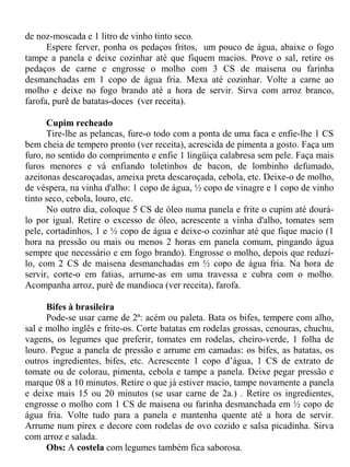 de noz-moscada e 1 litro de vinho tinto seco.
      Espere ferver, ponha os pedaços fritos, um pouco de água, abaixe o fogo
tampe a panela e deixe cozinhar até que fiquem macios. Prove o sal, retire os
pedaços de carne e engrosse o molho com 3 CS de maisena ou farinha
desmanchadas em 1 copo de água fria. Mexa até cozinhar. Volte a carne ao
molho e deixe no fogo brando até a hora de servir. Sirva com arroz branco,
farofa, purê de batatas-doces (ver receita).

      Cupim recheado
      Tire-lhe as pelancas, fure-o todo com a ponta de uma faca e enfie-lhe 1 CS
bem cheia de tempero pronto (ver receita), acrescida de pimenta a gosto. Faça um
furo, no sentido do comprimento e enfie 1 lingüiça calabresa sem pele. Faça mais
furos menores e vá enfiando toletinhos de bacon, de lombinho defumado,
azeitonas descaroçadas, ameixa preta descaroçada, cebola, etc. Deixe-o de molho,
de véspera, na vinha d'alho: 1 copo de água, ½ copo de vinagre e 1 copo de vinho
tinto seco, cebola, louro, etc.
      No outro dia, coloque 5 CS de óleo numa panela e frite o cupim até dourá-
lo por igual. Retire o excesso de óleo, acrescente a vinha d'alho, tomates sem
pele, cortadinhos, 1 e ½ copo de água e deixe-o cozinhar até que fique macio (1
hora na pressão ou mais ou menos 2 horas em panela comum, pingando água
sempre que necessário e em fogo brando). Engrosse o molho, depois que reduzí-
lo, com 2 CS de maisena desmanchadas em ½ copo de água fria. Na hora de
servir, corte-o em fatias, arrume-as em uma travessa e cubra com o molho.
Acompanha arroz, purê de mandioca (ver receita), farofa.

      Bifes à brasileira
      Pode-se usar carne de 2ª: acém ou paleta. Bata os bifes, tempere com alho,
sal e molho inglês e frite-os. Corte batatas em rodelas grossas, cenouras, chuchu,
vagens, os legumes que preferir, tomates em rodelas, cheiro-verde, 1 folha de
louro. Pegue a panela de pressão e arrume em camadas: os bifes, as batatas, os
outros ingredientes, bifes, etc. Acrescente 1 copo d’água, 1 CS de extrato de
tomate ou de colorau, pimenta, cebola e tampe a panela. Deixe pegar pressão e
marque 08 a 10 minutos. Retire o que já estiver macio, tampe novamente a panela
e deixe mais 15 ou 20 minutos (se usar carne de 2a.) . Retire os ingredientes,
engrosse o molho com 1 CS de maisena ou farinha desmanchada em ½ copo de
água fria. Volte tudo para a panela e mantenha quente até a hora de servir.
Arrume num pirex e decore com rodelas de ovo cozido e salsa picadinha. Sirva
com arroz e salada.
      Obs: A costela com legumes também fica saborosa.
 