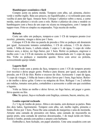 Hambúrguer econômico e fácil
      Compre acém ou paleta moída. Tempere com alho, sal, pimenta, cheiro-
verde e molho inglês. Bata aos poucos, no liquidificador, e vá retirando para uma
vasilha (é para dar liga). Amasse bem. Coloque 1 plástico sobre a mesa, a carne
moída, outro plástico e nivele com o rolo. Retire o plástico de cima e modele os
hambúrguers com a boca de um copo ou xícara ou retangulares, com 1 tampa de
tupper-ware. Frite-os simples ou empanados. Veja receita do molho.

      Rabada
      Corte um rabo em pedaços, tempere-o com 1 CS de tempero pronto (ver
receita) , pimenta, vinagre e deixe por 1 hora.
      Coloque 4 CS de óleo na panela de pressão e frite os pedaços até dourarem
por igual. Acrescente tomates cortadinhos, 1 CS de colorau, 1 CS de cheiro-
verde, 1 folha de louro, 1 cebola ralada, 1 copo e ½ de água, ½ copo de vinho
branco seco, e deixe, no fogo baixo, por 1 hora. Retire os pedaços, engrosse o
molho com 1 ou 2 CS de maisena ou farinha desmanchada em ½ copo de água
fria. Volte os pedaços e mantenha quente. Sirva com arroz ou polenta,
acrescentando queijo ralado.

      Lagarto fácil
      Fure-o todo com a ponta da faca, tempere-o com 1 CS de tempero pronto
(ver receita) e deixe pegar gosto. Ponha-o para dourar, por igual, na panela de
pressão, em 4 CS de óleo. Retire o excesso de óleo. Acrescente 1 copo de água,
½ copo de vinagre, 1 folha de louro e deixe ferver por 1 hora, fogo baixo. Retire-
o do molho e deixe gelar. Corte-o na máquina de frios. Refogue 1 ou 2 cebolas
em rodelas, tomates sem peles, cortadinhos e acrescente o caldo em que cozinhou
o lagarto.
      Volte as fatias ao molho e deixe ferver, no fogo baixo, até pegar o gosto.
Sirva quente ou frio.
      Obs: Se quiser, faça-o recheado com lingüiça, cenoura, bacon, ameixa, etc.

      Lombo especial recheado
      2 e ½ kg de lombo de porco. Abra-o em manta, sem destacar as partes. Bata
dos dois lados, ligeiramente. Tempere com alho, sal, molho inglês, pimenta e
limão. Deixe por 1 hora. Passe-lhe uma camada de margarina e uma de mostarda.
Arrume uma camada de presuntos em fatias, uma camada de muzzarella ou
queijo prato, uma camada de ameixas descaroçadas, 1 de maçã ácida em fatias.
Enrole o lombo, prenda com palitos e amarre com barbante.
      Embrulhe-o, bem fechado, em papel alumínio. Unte uma assadeira com um
 