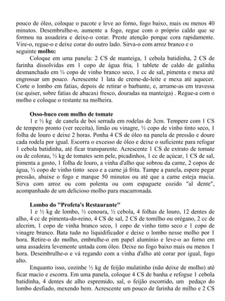 pouco de óleo, coloque o pacote e leve ao forno, fogo baixo, mais ou menos 40
minutos. Desembrulhe-o, aumente a fogo, regue com o próprio caldo que se
formou na assadeira e deixe-o corar. Preste atenção porque cora rapidamente.
Vire-o, regue-o e deixe corar do outro lado. Sirva-o com arroz branco e o
seguinte molho:
      Coloque em uma panela: 2 CS de manteiga, 1 cebola batidinha, 2 CS de
farinha dissolvidas em 1 copo de água fria, 1 tablete de caldo de galinha
desmanchado em ½ copo de vinho branco seco, 1 cc de sal, pimenta e mexa até
engrossar um pouco. Acrescente 1 lata de creme-de-leite e mexa até aquecer.
Corte o lombo em fatias, depois de retirar o barbante, e, arrume-as em travessa
(se quiser, sobre fatias de abacaxi fresco, douradas na manteiga) . Regue-a com o
molho e coloque o restante na molheira.

      Osso-buco com molho de tomate
      1 e ½ kg de canela de boi serrada em rodelas de 3cm. Tempere com 1 CS
de tempero pronto (ver receita), limão ou vinagre, ½ copo de vinho tinto seco, 1
folha de louro e deixe 2 horas. Ponha 4 CS de óleo na panela de pressão e doure
cada rodela por igual. Escorra o excesso de óleo e deixe o suficiente para refogar
1 cebola batidinha, até ficar transparente. Acrescente 1 CS de extrato de tomate
ou de colorau, ½ kg de tomates sem pele, picadinhos, 1 cc de açúcar, 1 CS de sal,
pimenta a gosto, 1 folha de louro, a vinha d'alho que sobrou da carne, 2 copos de
água, ½ copo de vinho tinto seco e a carne já frita. Tampe a panela, espere pegar
pressão, abaixe o fogo e marque 50 minutos ou até que a carne esteja macia.
Sirva com arroz ou com polenta ou com espaguete cozido "al dente",
acompanhado de um delicioso molho para macarronada.

      Lombo do "Profeta's Restaurante"
      1 e ½ kg de lombo, ½ cenoura, ½ cebola, 4 folhas de louro, 12 dentes de
alho, 4 cc de pimenta-do-reino, 4 CS de sal, 2 CS de tomilho ou orégano, 2 cc de
alecrim, 1 copo de vinha branco seco, 1 copo de vinho tinto seco e 1 copo de
vinagre branco. Bata tudo no liquidificador e deixe o lombo nesse molho por 1
hora. Retire-o do molho, embrulhe-o em papel alumínio e leve-o ao forno em
uma assadeira levemente untada com óleo. Deixe no fogo baixo mais ou menos 1
hora. Desembrulhe-o e vá regando com a vinha d'alho até corar por igual, fogo
alto.
      Enquanto isso, cozinhe ½ kg de feijão mulatinho (não deixe de molho) até
ficar macio e escorra. Em uma panela, coloque 4 CS de banha e refogue 1 cebola
batidinha, 4 dentes de alho espremido, sal, o feijão escorrido, um pedaço do
lombo desfiado, mexendo bem. Acrescente um pouco de farinha de milho e 2 CS
 