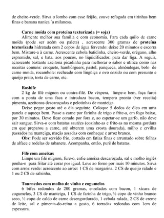 de cheiro-verde. Sirva o lombo com esse feijão, couve refogada em tirinhas bem
finas e banana nanica `a milanesa.

      Carne moída com proteína texturizada (= soja)
      Alimente melhor sua família e com economia. Para cada quilo de carne
moída (pode ser acém ou paleta) , acrescente 300 gramas de proteína
texturizada hidratada com 2 copos de água fervendo: deixe 20 minutos e escorra
bem. Misture-a à carne. Acrescente cebola batidinha, cheiro-verde, orégano, alho
espremido, sal, e bata, aos poucos, no liquidificador, para dar liga. A seguir,
acrescente bastante azeitona picadinha para melhorar o sabor e utilize como nas
receitas comuns: croquete, hambúrguers, pastel, panqueca, almôndegas, bolo de
carne moída, rocambole: recheado com lingüiça e ovo cozido ou com presunto e
queijo prato, torta de carne, etc.

      Rosbife
      2 kg de filé mignon ou contra-filé. De véspera, limpe-o bem, faça furos
com a ponta de uma faca e introduza bacon, tempero pronto (ver receita)
pimenta, azeitonas descaroçadas e pelotinhas de manteiga.
      Deixe pegar gosto até o dia seguinte. Coloque 5 dedos de óleo em uma
panela e aqueça bem. Passe a carne por farinha de trigo e frite-a, em fogo baixo,
por 30 minutos. Deve ficar corado por fora e, ao espetar-se um garfo, não deve
sair sangue. Sirva-o com batatas sautées (cozinhe-as e frite-as na mesma gordura
em que preparou a carne, até obterem uma crosta dourada), milho e ervilha
passados na manteiga, maçãs assadas com conhaque e arroz branco.
      Obs: Pode ser servido frio, cortado em fatias finas e arrumado sobre folhas
de alface e rodelas de rabanete. Acompanha, então, purê de batatas.

      Filé com ameixas
      Limpe um filé mignon, fure-o, enfie ameixa descaroçada, sal e molho inglês
ponha-o para fritar até corar por igual. Leve ao forno por mais 10 minutos. Sirva
com arroz verde: acrescente ao arroz: 1 CS de margarina, 2 CS de queijo ralado e
1 ou 2 CS de salsinha.

      Tournedos com molho de vinho e cogumelos
      6 bifes redondos de 200 gramas, enrolados com bacon, 1 xícara de
cogumelos, 3 CS de manteiga, 1 CS de farinha de trigo, ½ copo de vinho branco
seco, ½ copo de caldo de carne desengordurado, 1 cebola ralada, 2 CS de creme
de leite, sal e pimenta-do-reino a gosto, 6 torradas redondas com 1cm de
espessura.
 
