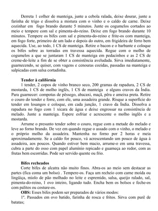 Derreta 1 colher de manteiga, junte a cebola ralada, deixe dourar, junte a
farinha de trigo e dissolva a mistura com o vinho e o caldo de carne. Deixe
cozinhar em fogo brando durante 5 minutos. Junte os cogumelos cortados ao
meio e tempere com sal e pimenta-do-reino. Deixe em fogo brando durante 10
minutos. Tempere os bifes com sal e pimenta-do-reino e frite-os com manteiga,
em fogo forte, primeiro de um lado e depois do outro, em frigideira de ferro bem
aquecida. Use, ao todo, 1 CS de manteiga. Retire o bacon e o barbante e coloque
os bifes sobre as torradas em travessa aquecida. Regue com o molho de
cogumelos a que se juntaram 1 CS de manteiga em pedacinhos e as 2 CS de
creme-de-leite a fim de se obter a consistência aveludada. Sirva imediatamente,
guarnecendo, se quiser, com vagens e cenouras cozidas, passadas na manteiga e
salpicadas com salsa cortadinha.

      Tender à califórnia
      1 tender, 2 copos de vinho branco seco, 200 gramas de rapadura, 2 CS de
mostarda, 1 CS de molho inglês, 1 CS de manteiga e alguns cravos da Índia.
Para guarnecer: compotas de pêssego, abacaxi, maçã, pêra e ameixa preta. Retire
o couro do tender e forre, com ele, uma assadeira grande. Risque a superfície do
tender em losangos e coloque, em cada junção, 1 cravo da Índia. Dissolva a
rapadura no fogo com 1 xícara de água e deixe engrossar na consistência de
melado. Junte a manteiga. Espere esfriar e acrescente o molho inglês e a
mostarda.
      Arrume o presunto tender sobre o couro, regue com a metade do melado e
leve ao forno brando. De vez em quando regue o assado com o vinho, o melado e
o próprio molho da assadeira. Mantenha no forno por 2 horas e meia
aproximadamente. Se a caldo for pouco, vá acrescentando um pouco de água à
assadeira, aos poucos. Quando estiver bem macio, arrume-o em uma travessa,
cubra a parte do osso com papel alumínio repicado e guarneça ao redor, com as
frutas bem escorridas. Pode ser servido quente ou frio.

      Bifes recheados
      Corte bifes de alcatra não muito finos. Abra-os ao meio sem destacar as
partes (fica coma um bolso) . Tempere-os. Faça um recheio com carne moída ou
lingüiça, miolo de pão molhado no leite e espremido, salsa, queijo ralado, sal,
pimenta-do-reino, 1 ovo inteiro, ligando tudo. Encha bem os bolsos e feche-os
com palitos ou costure-os.
      OBS: Esses bifes podem ser preparados de vários modos:
      1º. Passados em ovo batido, farinha de rosca e fritos. Sirva com purê de
batatas;
 