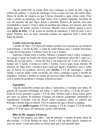 1kg de contra-filé ou coxão mole seco (charque ou carne de sol), ½kg de
cebola em rodelas, ½ xícara de manteiga. Corte a carne em tiras não muito finas.
Deixe de molho de véspera ou por 5 horas, trocando a água várias vezes. Frite
toda a cebola na manteiga, em fogo lento, com a panela tampada, mexendo de
vez em quando, até que fique macia e dourada. Retire-a da panela, com uma
escumadeira e reserve. Frite a carne na gordura que sobrou, aos poucos, para não
juntar água. Se juntar, escorra o excesso. Misture com a cebola, aqueça e sirva
com pirão de leite: 2/3 de xícara de farinha de mandioca, 1 litro de leite e sal a
gosto. Misture, leve ao fogo, mexendo sempre até engrossar bem e soltar dos
lados da panela.

      Lombo com cerveja preta
      1 lombo de 2kg, 1 CS cheia de tempero pronto (ver receita) ou use tempero
com pimenta, 1 xícara de óleo, ½ copo de vinho branco seco, 1 tomate sem peles,
1 copo de cerveja preta, 1 cebola e suco de 1 ou 2 limões.
      Esprema o limão sobre o lombo. Misture o tempero com o vinho, coloque-o
na seringa e injete no lombo em vários lugares. Esparrame sobre ele 1 copo ou 1
latinha de cerveja preta, 1 xícara de óleo e um pouco de sal. Corte a cebola e o
tomate em 4 partes e ponha-os sobre o lombo. Leve-o para assar durante 40
minutos em fogo forte, virando-o para corar por igual e regando-o com o caldo
que se forma na assadeira. Sirva-o com farofa: 3 CS de manteiga, 1 cebola
ralada, 1 lata de milho verde escorrido, sal, salsa e pimenta a gosto e farinha de
mandioca. Arrume o lombo no centro da travessa sobre folhas de alface, regue-o
com o molho da assadeira e coloque a farofa ao redor.

      Espetinhos
      ½kg de contra-filé cortado em cubos, 2 pimentões e 2 tomates em cubos, 50
gramas de toucinho defumado em cubos, 1 nabo em cubos, 1 CS de sal rasa, 1
folha de louro, pimenta a gosto, 1 CS de óleo. Misture tudo e deixe tomar gosto
por mais ou menos 30 minutos. Coloque em espetos compridos, alternando os
ingredientes. Coloque 1cm de álcool numa assadeira, apóie os espetos nas
beiradas e ponha fogo no álcool. Vire os espetos até que o álcool se apague.
      Sirva um molho à parte: 4 CS de catchup, 1 CS de vinagre, 2 CS de molho
inglês e 4 CS de água, sal e pimenta a gosto, salsa picada.

     Bifes de filé mignon à francesa
     1kg de filé mignon, sal, alho, 1 lata de palmito, 1 latinha de patê, fatias de
pão torrado, ½ CS de farinha de trigo. Corte o filé em bifes iguais, tempere-os
com sal, deixe ½ hora uns sobre os outros para que o sal entranhe bem.
 
