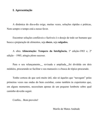 I. Apresentação



     A dinâmica do dia-a-dia exige, muitas vezes, soluções rápidas e práticas,
Nem sempre o tempo está a nosso favor.


     Encontrar soluções confiáveis e factíveis é o desejo de todo ser humano que
busca a preparação de alimentos, seja doces, seja salgados.


     A obra Alimentação: Tempero da Inteligência, 1ª edição-1983 e, 2ª
edição – 1985, atingiu pleno sucesso.


     Para o seu relançamento__ revisada e ampliada__foi dividida em dois
módulos, procurando-se facilitar o seu manuseio e a busca do tópico procurado.


     Tenho certeza de que será muito útil, não só àqueles que “navegam” pelas
primeiras vezes nas ondas do bem cozinhar, como também às experientes que,
em alguns momentos, necessitam apenas de um pequeno lembrete sobre qual
caminho deverão seguir.


     Confira... Bom proveito!


                                            Murilo de Matos Andrade
 