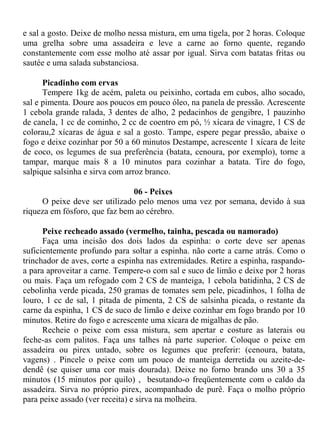 e sal a gosto. Deixe de molho nessa mistura, em uma tigela, por 2 horas. Coloque
uma grelha sobre uma assadeira e leve a carne ao forno quente, regando
constantemente com esse molho até assar por igual. Sirva com batatas fritas ou
sautée e uma salada substanciosa.

      Picadinho com ervas
      Tempere 1kg de acém, paleta ou peixinho, cortada em cubos, alho socado,
sal e pimenta. Doure aos poucos em pouco óleo, na panela de pressão. Acrescente
1 cebola grande ralada, 3 dentes de alho, 2 pedacinhos de gengibre, 1 pauzinho
de canela, 1 cc de cominho, 2 cc de coentro em pó, ½ xícara de vinagre, 1 CS de
colorau,2 xícaras de água e sal a gosto. Tampe, espere pegar pressão, abaixe o
fogo e deixe cozinhar por 50 a 60 minutos Destampe, acrescente 1 xícara de leite
de coco, os legumes de sua preferência (batata, cenoura, por exemplo), torne a
tampar, marque mais 8 a 10 minutos para cozinhar a batata. Tire do fogo,
salpique salsinha e sirva com arroz branco.

                               06 - Peixes
     O peixe deve ser utilizado pelo menos uma vez por semana, devido à sua
riqueza em fósforo, que faz bem ao cérebro.

      Peixe recheado assado (vermelho, tainha, pescada ou namorado)
      Faça uma incisão dos dois lados da espinha: o corte deve ser apenas
suficientemente profundo para soltar a espinha. não corte a carne atrás. Como o
trinchador de aves, corte a espinha nas extremidades. Retire a espinha, raspando-
a para aproveitar a carne. Tempere-o com sal e suco de limão e deixe por 2 horas
ou mais. Faça um refogado com 2 CS de manteiga, 1 cebola batidinha, 2 CS de
cebolinha verde picada, 250 gramas de tomates sem pele, picadinhos, 1 folha de
louro, 1 cc de sal, 1 pitada de pimenta, 2 CS de salsinha picada, o restante da
carne da espinha, 1 CS de suco de limão e deixe cozinhar em fogo brando por 10
minutos. Retire do fogo e acrescente uma xícara de migalhas de pão.
      Recheie o peixe com essa mistura, sem apertar e costure as laterais ou
feche-as com palitos. Faça uns talhes nà parte superior. Coloque o peixe em
assadeira ou pirex untado, sobre os legumes que preferir: (cenoura, batata,
vagens) . Pincele o peixe com um pouco de manteiga derretida ou azeite-de-
dendê (se quiser uma cor mais dourada). Deixe no forno brando uns 30 a 35
minutos (15 minutos por quilo) , besutando-o freqüentemente com o caldo da
assadeira. Sirva no próprio pirex, acompanhado de purê. Faça o molho próprio
para peixe assado (ver receita) e sirva na molheira.
 
