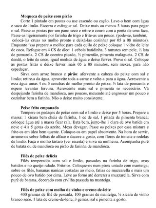 Moqueca de peixe com pirão
      Corte 1 pintado em postas ou use cascudo ou cação. Lave-o bem com água
e suco de limão. Escorra e esfregue sal. Deixe mais ou menos 3 horas para pegar
o sal. Passe as postas por um pano seco e retire o couro com a ponta de uma faca.
Passe-as ligeiramente por farinha de trigo e frite-as um pouco. (pode-se, também,
 colocá-las cruas no molho pronto e deixá-las cozinhar por 05 a 08 minutos).
Enquanto isso prepare o molho: para cada quilo de peixe coloque 1 vidro de leite
de coco. Refogue em 4 CS de óleo: 1 cebola batidinha, 3 tomates sem pele, ½ lata
de pomarola, 2 CS de coentro picado, ½ pimentão, pimenta malagueta, 2 CS de
dendê, o leite de coco, igual medida de água e deixe ferver. Prove o sal. Coloque
as postas fritas e deixe ferver mais 05 a 08 minutos, sem mexer, para não
espedaçar.
      Sirva com arroz branco e pirão: afervente a cabeça do peixe com sal e
limão; retire-a da água, aproveite toda a carne e volte-a para a água. Acrescente a
essa água umas 4 ou 5 conchas do molho pronto do peixe, ½ lata de pomarola e
espere levantar fervura. Acrescente mais sal e pimenta se necessário. Vá
despejando farinha de mandioca, aos poucos, mexendo até engrossar um pouco e
cozinhar bem a farinha. Não o deixe muito consistente.

      Peixe frito empanado
      Tempere os pedaços de peixe com sal e limão e deixe por 3 horas. Prepare a
massa: 1 xícara bem cheia de farinha, 1 cc de sal, 1 pitada de pimenta branca;
coloque água até a massa ficar rala. Bata bem, junte-lhe 1 clara de ovo batida em
neve e 4 a 5 gotas do azeite. Mexa devagar. Passe os peixes por essa mistura e
frite-os em óleo bem quente. Coloque-os em papel absorvente. Na hora de servir,
arrume-os sobre folhas de alface e decore a gosto, com flores de tomate e rodelas
de limão. Faça o molho tártaro (ver receita) e sirva na molheira. Acompanha purê
de batata ou de mandioca ou pirão de farinha de mandioca.

     Filés de peixe delícia
     Filés temperados com sal e limão, passados na farinha de trigo, ovos
batidos e no queijo ralado. Frite-os. Coloque-os num pirex untado com manteiga;
sobre os filés, bananas nanicas cortadas ao meio, fatias de muzzarella e mais um
pouco de ovo batido por cima. Leve ao forno até derreter a muzzarella. Sirva com
purê de batatas, decorado com ervilha passada na manteiga.

     Filés de peixe com molho de vinho e creme-de-leite
     400 gramas de filé de pescada, 100 gramas de manteiga, ½ xícara de vinho
branco seco, 1 lata de creme-de-leite, 3 gemas, sal e pimenta a gosto.
 
