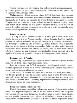 Tempere os filés com sal e limão e frite-os ligeiramente em manteiga com 1
cc de óleo (para evitar que a manteiga se queime). Ponha-os em uma panela com
½ xícara de vinho, em fogo lento.
     Molho: derreta 1 CS de manteiga e junte 1 CS de farinha de trigo, mexendo
sem deixar escurecer. Acrescente o restante do vinho e metade do creme-de-leite.
Desmanche as 3 gemas no restante do creme-de-leite e acrescente à panela.
Tempere com sal e pimenta e mexa mais ou menos 10 minutos, em fogo lento,
sem deixar ferver. Arrume os filés quentes em uma travessa, cubra-os com um
pouco de molho, servindo o restante em molheira à parte. Acompanha arroz
branco e ervilha passada na manteiga.

      Peixe à escabeche
      1 e ½ kg de peixe, temperado com sal e limão por 3 horas. Passe-os na
farinha de trigo e frite-os. Prepare o molho: 1 xícara de azeite de oliva, 4 cebolas
grandes em rodelas, deixando refogar até começarem a amolecer. Acrescente 3
CS de vinagre, 5 dentes de alho espremidos, 2 folhas de louro, 1 CS de pimenta-
do-reino, alguns tomates simples, em rodelas. Deixe cozinhar mais 5 minutos.
Num pirex fundo, arrume uma camada de molho, uma de peixe frito, uma de
cebola e vá assim até que terminem os ingredientes. Deixe repousar até o dia
seguinte. Conserve em geladeira. Sirva frio. É ótimo para o lanche da tarde.

      Postas de peixe à Pierrine
      Tempere 1kg de postas de peixe (cação, pintado ou cascudo) com bastante
limão e 1 CS de sal. Deixe pegar gosto por 3 horas.
      Faça um refogado com 2 CS de margarina, 1 cebola grande ralada, 3 dentes
de alho espremidos e deixe até a cebola ficar translúcida. Escorra as postas de
peixe e coloque-as para refogarem um pouco.
      Acrescente 6 CS de suco de tomate (ou 3 tomates sem peles picadinhos), 1
CS de salsa picada, 1 vidro de cogumelos com a água, 1 copo de vinho branco
seco, sal, coentro, orégano e pimenta e deixe cozinhar, em fogo alto, até o peixe
ficar macio. Adicione, então, 1 catupiry pequeno cortado em pedacinhos e deixe
derreter para formar um caldo mais grosso.

     Peixe com banana e molho de vinho
     Corte 2 bananas de comprido e cada metade ao meio. Coloque cada pedaço
sobre 1 filé de peixe temperado com sal e limão, enrole e prenda com um palito.
Coloque um cubo de caldo de legumes dissolvido em 2 xícaras de água fervente
em uma panela, juntamente com 1 xícara de vinho branco seco e o suco de 1
limão. Deixe levantar fervura. Coloque aí os 8 rolinhos de filé de pescada. Tampe
 
