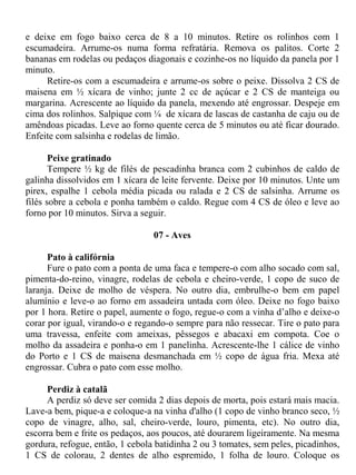 e deixe em fogo baixo cerca de 8 a 10 minutos. Retire os rolinhos com 1
escumadeira. Arrume-os numa forma refratária. Remova os palitos. Corte 2
bananas em rodelas ou pedaços diagonais e cozinhe-os no líquido da panela por 1
minuto.
     Retire-os com a escumadeira e arrume-os sobre o peixe. Dissolva 2 CS de
maisena em ½ xícara de vinho; junte 2 cc de açúcar e 2 CS de manteiga ou
margarina. Acrescente ao líquido da panela, mexendo até engrossar. Despeje em
cima dos rolinhos. Salpique com ¼ de xícara de lascas de castanha de caju ou de
amêndoas picadas. Leve ao forno quente cerca de 5 minutos ou até ficar dourado.
Enfeite com salsinha e rodelas de limão.

       Peixe gratinado
       Tempere ½ kg de filés de pescadinha branca com 2 cubinhos de caldo de
galinha dissolvidos em 1 xícara de leite fervente. Deixe por 10 minutos. Unte um
pirex, espalhe 1 cebola média picada ou ralada e 2 CS de salsinha. Arrume os
filés sobre a cebola e ponha também o caldo. Regue com 4 CS de óleo e leve ao
forno por 10 minutos. Sirva a seguir.

                                 07 - Aves

      Pato à califórnia
      Fure o pato com a ponta de uma faca e tempere-o com alho socado com sal,
pimenta-do-reino, vinagre, rodelas de cebola e cheiro-verde, 1 copo de suco de
laranja. Deixe de molho de véspera. No outro dia, embrulhe-o bem em papel
alumínio e leve-o ao forno em assadeira untada com óleo. Deixe no fogo baixo
por 1 hora. Retire o papel, aumente o fogo, regue-o com a vinha d’alho e deixe-o
corar por igual, virando-o e regando-o sempre para não ressecar. Tire o pato para
uma travessa, enfeite com ameixas, pêssegos e abacaxi em compota. Coe o
molho da assadeira e ponha-o em 1 panelinha. Acrescente-lhe 1 cálice de vinho
do Porto e 1 CS de maisena desmanchada em ½ copo de água fria. Mexa até
engrossar. Cubra o pato com esse molho.

     Perdiz à catalã
     A perdiz só deve ser comida 2 dias depois de morta, pois estará mais macia.
Lave-a bem, pique-a e coloque-a na vinha d'alho (1 copo de vinho branco seco, ½
copo de vinagre, alho, sal, cheiro-verde, louro, pimenta, etc). No outro dia,
escorra bem e frite os pedaços, aos poucos, até dourarem ligeiramente. Na mesma
gordura, refogue, então, 1 cebola batidinha 2 ou 3 tomates, sem peles, picadinhos,
1 CS de colorau, 2 dentes de alho espremido, 1 folha de louro. Coloque os
 