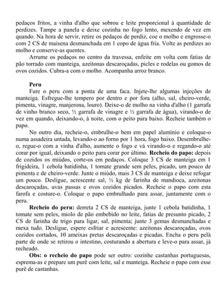 pedaços fritos, a vinha d'alho que sobrou e leite proporcional à quantidade de
perdizes. Tampe a panela e deixe cozinha no fogo lento, mexendo de vez em
quando. Na hora de servir, retire os pedaços de perdiz, coe o molho e engrosse-o
com 2 CS de maisena desmanchada em 1 copo de água fria. Volte as perdizes ao
molho e conserve-as quentes.
     Arrume os pedaços no centro da travessa, enfeite em volta com fatias de
pão torrado com manteiga, azeitonas descaroçadas, picles e rodelas ou gomos de
ovos cozidos. Cubra-a com o molho. Acompanha arroz branco.

      Peru
      Fure o peru com a ponta de uma faca. Injete-lhe algumas injeções de
manteiga. Esfregue-lhe tempero por dentro e por fora (alho, sal, cheiro-verde,
pimenta, vinagre, manjerona, louro). Deixe-o de molho na vinha d'alho (1 garrafa
de vinho branco seco, ½ garrafa de vinagre e ½ garrafa de água), virando-o de
vez em quando, deixando-o, à noite, com o peito para baixo. Recheie também o
papo.
      No outro dia, recheie-o, embrulhe-o bem em papel alumínio e coloque-o
numa assadeira untada, levando-o ao forno por 1 hora, fogo baixo. Desembrulhe-
o, regue-o com a vinha d'alho, aumente o fogo e vá virando-o e regando-o até
corar por igual, deixando o peito para corar por último. Recheio do papo: depois
de cozidos os miúdos, corte-os em pedaços. Coloque 3 CS de manteiga em 1
frigideira, 1 cebola batidinha, 1 tomate grande sem peles, picado, um pouco de
pimenta e de cheiro-verde. Junte o miúdo, mais 3 CS de manteiga e deixe refogar
um pouco. Desligue, acrescente sal, ½ kg de farinha de mandioca, azeitonas
descaroçadas, uvas passas e ovos cozidos picados. Recheie o papo com esta
farofa e costure-o. Coloque o papo embrulhado para assar, juntamente com o
peru.
      Recheio do peru: derreta 2 CS de manteiga, junte 1 cebola batidinha, 1
tomate sem peles, miolo de pão embebido no leite, fatias de presunto picado, 2
CS de farinha de trigo para ligar, sal, pimenta; junte 3 gemas desmanchadas e
mexa tudo. Desligue, espere esfriar e acrescente: azeitonas descaroçadas, ovos
cozidos cortados, 10 ameixas pretas descaroçadas e picadas. Encha o peru pelà
parte de onde se retirou o intestino, costurando a abertura e leve-o para assar, já
recheado.
      Obs: o recheio do papo pode ser outro: cozinhe castanhas portuguesas,
esprema-as e prepare um purê com leite, sal e manteiga. Recheie o papo com esse
purê de castanhas.
 