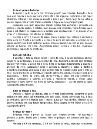 Peito de peru à bolonha
      Tempere o peito de peru com tempero pronto (ver receita) , furando-o bem
para que penetre e deixe na vinha d'alho até o dia seguinte. Embrulhe-o em papel
alumínio, coloque-o em assadeira untada e asse-o por 1 hora, fogo baixo. Abra o
pacote, regue com a vinha d'alho, aumente o fogo e deixe corar por igual.
      Enquanto isso, num caldeirão grande, ponha para cozinhar 1 presunto em
inteiro, 3 maçãs ácidas, 8 batatas, uvas passas sem sementes, vinho branco seco,
água e sal. Retire os ingredientes à medida que amolecerem: 1º as maçãs, 2º as
uvas, 3º o presunto e, por último, as batatas.
      Escolha e lave 3 xícaras de arroz, meça o caldo que sobrou e cozinhe o
arroz com ele. Corte o presunto e o peito do peru em cubinhos e arrume-os no
centro da travessa. Faça cestinhas com as maçãs e recheie-as com as uvas passas;
arrume as batatas em volta. Acompanha arroz, farofa e o molho, levemente
engrossado, separado na molheira.

       Bobó de galinha
       1 galinha, 1 lata de milho verde, 1 litro de leite, 1 kg de mandioca, cheiro-
verde, ½ kg de tomates, 1 lata de creme-de-leite. Tempere a galinha com tempero
pronto (ver receita) e deixe por 1 hora. Frite os pedaços ligeiramente e escorra o
excesso de óleo. Acrescente água e cozinhe-a. Reserve o caldo e desfie-a.
Cozinhe a mandioca com água e sal e depois bata no liquidificador com o litro de
leite. Faça um molho de tomate, refogando cebola batidinha, os tomates sem pele
picadinhos, 1 folha de louro, sal, cheiro-verde, o caldo em que cozinhou a
galinha. Acrescente a galinha desfiada, a mandioca batida, o milho verde
escorrido e deixe ferver. Na hora de servir, acrescente 1 lata de creme-de-leite.
Acompanha arroz branco.

     Filés de frango à rolê
     Desosse 3 peitos de frango, abra-os e bata ligeiramente. Tempere-os com
maionese com limão, sal e pimenta, dos dois lados. Ponha sobre cada filé, 1 fatia
de presunto, enrole e prenda com 1 palito. Leve ao fogo médio, fritando-os na
própria mistura em que foram temperados. Sirva quente sobre folhas de alface.
Acompanha purê.

      Frango havaiano
      Tempere coxas e peitos de frango com tempero pronto (ver receita) e
pimenta a gosto. Deixe por 2 horas. Frite os pedaços até corarem por igual e
reserve.
      Molho: 1 CS de manteiga, 2 CS de farinha de trigo, mexendo sem parar.
 
