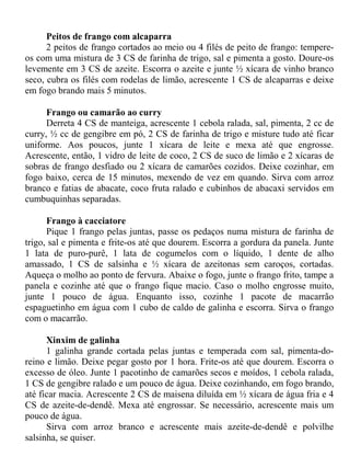 Peitos de frango com alcaparra
      2 peitos de frango cortados ao meio ou 4 filés de peito de frango: tempere-
os com uma mistura de 3 CS de farinha de trigo, sal e pimenta a gosto. Doure-os
levemente em 3 CS de azeite. Escorra o azeite e junte ½ xícara de vinho branco
seco, cubra os filés com rodelas de limão, acrescente 1 CS de alcaparras e deixe
em fogo brando mais 5 minutos.

      Frango ou camarão ao curry
      Derreta 4 CS de manteiga, acrescente 1 cebola ralada, sal, pimenta, 2 cc de
curry, ½ cc de gengibre em pó, 2 CS de farinha de trigo e misture tudo até ficar
uniforme. Aos poucos, junte 1 xícara de leite e mexa até que engrosse.
Acrescente, então, 1 vidro de leite de coco, 2 CS de suco de limão e 2 xícaras de
sobras de frango desfiado ou 2 xícara de camarões cozidos. Deixe cozinhar, em
fogo baixo, cerca de 15 minutos, mexendo de vez em quando. Sirva com arroz
branco e fatias de abacate, coco fruta ralado e cubinhos de abacaxi servidos em
cumbuquinhas separadas.

      Frango à cacciatore
      Pique 1 frango pelas juntas, passe os pedaços numa mistura de farinha de
trigo, sal e pimenta e frite-os até que dourem. Escorra a gordura da panela. Junte
1 lata de puro-purê, 1 lata de cogumelos com o líquido, 1 dente de alho
amassado, 1 CS de salsinha e ½ xícara de azeitonas sem caroços, cortadas.
Aqueça o molho ao ponto de fervura. Abaixe o fogo, junte o frango frito, tampe a
panela e cozinhe até que o frango fique macio. Caso o molho engrosse muito,
junte 1 pouco de água. Enquanto isso, cozinhe 1 pacote de macarrão
espaguetinho em água com 1 cubo de caldo de galinha e escorra. Sirva o frango
com o macarrão.

      Xinxim de galinha
      1 galinha grande cortada pelas juntas e temperada com sal, pimenta-do-
reino e limão. Deixe pegar gosto por 1 hora. Frite-os até que dourem. Escorra o
excesso de óleo. Junte 1 pacotinho de camarões secos e moídos, 1 cebola ralada,
1 CS de gengibre ralado e um pouco de água. Deixe cozinhando, em fogo brando,
até ficar macia. Acrescente 2 CS de maisena diluída em ½ xícara de água fria e 4
CS de azeite-de-dendê. Mexa até engrossar. Se necessário, acrescente mais um
pouco de água.
      Sirva com arroz branco e acrescente mais azeite-de-dendê e polvilhe
salsinha, se quiser.
 