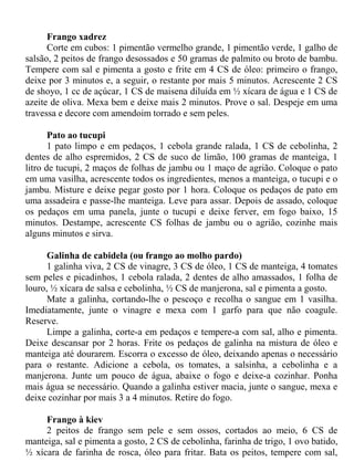 Frango xadrez
      Corte em cubos: 1 pimentão vermelho grande, 1 pimentão verde, 1 galho de
salsão, 2 peitos de frango desossados e 50 gramas de palmito ou broto de bambu.
Tempere com sal e pimenta a gosto e frite em 4 CS de óleo: primeiro o frango,
deixe por 3 minutos e, a seguir, o restante por mais 5 minutos. Acrescente 2 CS
de shoyo, 1 cc de açúcar, 1 CS de maisena diluída em ½ xícara de água e 1 CS de
azeite de oliva. Mexa bem e deixe mais 2 minutos. Prove o sal. Despeje em uma
travessa e decore com amendoim torrado e sem peles.

       Pato ao tucupi
       1 pato limpo e em pedaços, 1 cebola grande ralada, 1 CS de cebolinha, 2
dentes de alho espremidos, 2 CS de suco de limão, 100 gramas de manteiga, 1
litro de tucupi, 2 maços de folhas de jambu ou 1 maço de agrião. Coloque o pato
em uma vasilha, acrescente todos os ingredientes, menos a manteiga, o tucupi e o
jambu. Misture e deixe pegar gosto por 1 hora. Coloque os pedaços de pato em
uma assadeira e passe-lhe manteiga. Leve para assar. Depois de assado, coloque
os pedaços em uma panela, junte o tucupi e deixe ferver, em fogo baixo, 15
minutos. Destampe, acrescente CS folhas de jambu ou o agrião, cozinhe mais
alguns minutos e sirva.

      Galinha de cabidela (ou frango ao molho pardo)
      1 galinha viva, 2 CS de vinagre, 3 CS de óleo, 1 CS de manteiga, 4 tomates
sem peles e picadinhos, 1 cebola ralada, 2 dentes de alho amassados, 1 folha de
louro, ½ xícara de salsa e cebolinha, ½ CS de manjerona, sal e pimenta a gosto.
      Mate a galinha, cortando-lhe o pescoço e recolha o sangue em 1 vasilha.
Imediatamente, junte o vinagre e mexa com 1 garfo para que não coagule.
Reserve.
      Limpe a galinha, corte-a em pedaços e tempere-a com sal, alho e pimenta.
Deixe descansar por 2 horas. Frite os pedaços de galinha na mistura de óleo e
manteiga até dourarem. Escorra o excesso de óleo, deixando apenas o necessário
para o restante. Adicione a cebola, os tomates, a salsinha, a cebolinha e a
manjerona. Junte um pouco de água, abaixe o fogo e deixe-a cozinhar. Ponha
mais água se necessário. Quando a galinha estiver macia, junte o sangue, mexa e
deixe cozinhar por mais 3 a 4 minutos. Retire do fogo.

     Frango à kiev
     2 peitos de frango sem pele e sem ossos, cortados ao meio, 6 CS de
manteiga, sal e pimenta a gosto, 2 CS de cebolinha, farinha de trigo, 1 ovo batido,
½ xícara de farinha de rosca, óleo para fritar. Bata os peitos, tempere com sal,
 