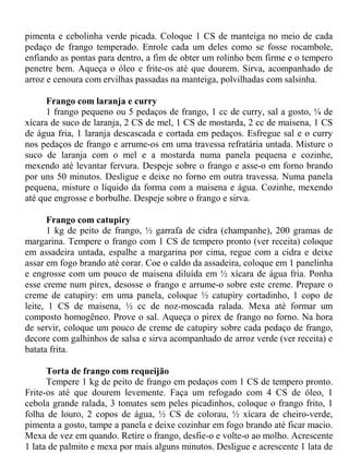 pimenta e cebolinha verde picada. Coloque 1 CS de manteiga no meio de cada
pedaço de frango temperado. Enrole cada um deles como se fosse rocambole,
enfiando as pontas para dentro, a fim de obter um rolinho bem firme e o tempero
penetre bem. Aqueça o óleo e frite-os até que dourem. Sirva, acompanhado de
arroz e cenoura com ervilhas passadas na manteiga, polvilhadas com salsinha.

      Frango com laranja e curry
      1 frango pequeno ou 5 pedaços de frango, 1 cc de curry, sal a gosto, ¼ de
xícara de suco de laranja, 2 CS de mel, 1 CS de mostarda, 2 cc de maisena, 1 CS
de água fria, 1 laranja descascada e cortada em pedaços. Esfregue sal e o curry
nos pedaços de frango e arrume-os em uma travessa refratária untada. Misture o
suco de laranja com o mel e a mostarda numa panela pequena e cozinhe,
mexendo até levantar fervura. Despeje sobre o frango e asse-o em forno brando
por uns 50 minutos. Desligue e deixe no forno em outra travessa. Numa panela
pequena, misture o líquido da forma com a maisena e água. Cozinhe, mexendo
até que engrosse e borbulhe. Despeje sobre o frango e sirva.

       Frango com catupiry
       1 kg de peito de frango, ½ garrafa de cidra (champanhe), 200 gramas de
margarina. Tempere o frango com 1 CS de tempero pronto (ver receita) coloque
em assadeira untada, espalhe a margarina por cima, regue com a cidra e deixe
assar em fogo brando até corar. Coe o caldo da assadeira, coloque em 1 panelinha
e engrosse com um pouco de maisena diluída em ½ xícara de água fria. Ponha
esse creme num pirex, desosse o frango e arrume-o sobre este creme. Prepare o
creme de catupiry: em uma panela, coloque ½ catupiry cortadinho, 1 copo de
leite, 1 CS de maisena, ½ cc de noz-moscada ralada. Mexa até formar um
composto homogêneo. Prove o sal. Aqueça o pirex de frango no forno. Na hora
de servir, coloque um pouco de creme de catupiry sobre cada pedaço de frango,
decore com galhinhos de salsa e sirva acompanhado de arroz verde (ver receita) e
batata frita.

      Torta de frango com requeijão
      Tempere 1 kg de peito de frango em pedaços com 1 CS de tempero pronto.
Frite-os até que dourem levemente. Faça um refogado com 4 CS de óleo, 1
cebola grande ralada, 3 tomates sem peles picadinhos, coloque o frango frito, 1
folha de louro, 2 copos de água, ½ CS de colorau, ½ xícara de cheiro-verde,
pimenta a gosto, tampe a panela e deixe cozinhar em fogo brando até ficar macio.
Mexa de vez em quando. Retire o frango, desfie-o e volte-o ao molho. Acrescente
1 lata de palmito e mexa por mais alguns minutos. Desligue e acrescente 1 lata de
 
